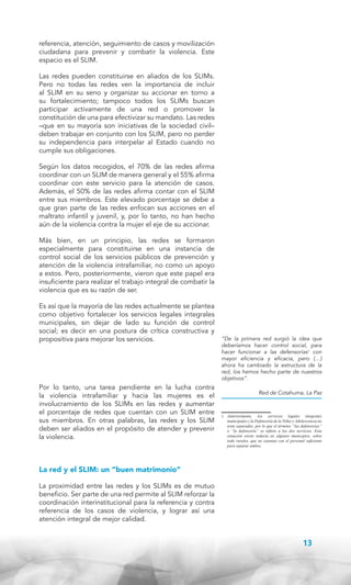 referencia, atención, seguimiento de casos y movilización
ciudadana para prevenir y combatir la violencia. Este
espacio es el SLIM.
Las redes pueden constituirse en aliados de los SLIMs.
Pero no todas las redes ven la importancia de incluir
al SLIM en su seno y organizar su accionar en torno a
su fortalecimiento; tampoco todos los SLIMs buscan
participar activamente de una red o promover la
constitución de una para efectivizar su mandato. Las redes
–que en su mayoría son iniciativas de la sociedad civil–
deben trabajar en conjunto con los SLIM, pero no perder
su independencia para interpelar al Estado cuando no
cumple sus obligaciones.
Según los datos recogidos, el 70% de las redes afirma
coordinar con un SLIM de manera general y el 55% afirma
coordinar con este servicio para la atención de casos.
Además, el 50% de las redes afirma contar con el SLIM
entre sus miembros. Este elevado porcentaje se debe a
que gran parte de las redes enfocan sus acciones en el
maltrato infantil y juvenil, y, por lo tanto, no han hecho
aún de la violencia contra la mujer el eje de su accionar.
Más bien, en un principio, las redes se formaron
especialmente para constituirse en una instancia de
control social de los servicios públicos de prevención y
atención de la violencia intrafamiliar, no como un apoyo
a estos. Pero, posteriormente, vieron que este papel era
insuficiente para realizar el trabajo integral de combatir la
violencia que es su razón de ser.
Es así que la mayoría de las redes actualmente se plantea
como objetivo fortalecer los servicios legales integrales
municipales, sin dejar de lado su función de control
social; es decir en una postura de crítica constructiva y
propositiva para mejorar los servicios.

Por lo tanto, una tarea pendiente en la lucha contra
la violencia intrafamiliar y hacia las mujeres es el
involucramiento de los SLIMs en las redes y aumentar
el porcentaje de redes que cuentan con un SLIM entre
sus miembros. En otras palabras, las redes y los SLIM
deben ser aliados en el propósito de atender y prevenir
la violencia.

“De la primera red surgió la idea que
deberíamos hacer control social, para
hacer funcionar a las defensorías1 con
mayor eficiencia y eficacia, pero (…)
ahora ha cambiado la estructura de la
red, los hemos hecho parte de nuestros
objetivos”.
Red de Cotahuma, La Paz

1. 	 Anteriormente, los servicios legales integrales
municipales y la Defensoría de la Niñez y Adolescencia no
eran separados, por lo que el término “las defensorías”
o “la defensoría” se refiere a los dos servicios. Esta
situación existe todavía en algunos municipios, sobre
todo rurales, que no cuentan con el personal suficiente
para separar ambos.

La red y el SLIM: un “buen matrimonio”
La proximidad entre las redes y los SLIMs es de mutuo
beneficio. Ser parte de una red permite al SLIM reforzar la
coordinación interinstitucional para la referencia y contra
referencia de los casos de violencia, y lograr así una
atención integral de mejor calidad.

13

 