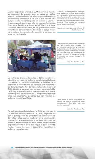 Cuando es parte de una red, el SLIM desarrolla al máximo
su capacidad de sinergia, pues es capaz de realizar
alianzas con instituciones que atienden casos de violencia
intrafamiliar y doméstica, a las que puede recurrir para
cumplir con las funciones que no les confiere la Ley 1674
o que no puede asumir por falta de recursos humanos o
financieros. Siendo parte de una red, el SLIM puede firmar
convenios interinstitucionales, en los que las instituciones
firmantes se comprometen a brindarse el apoyo mutuo
para mejorar los servicios de atención a personas en
situación de violencia.

“Gracias a la red empezamos a trabajar,
nos apoyamos, porque anteriormente
era más aislado. Teníamos que coordinar
con ellos, pero no los conocíamos ni a los
coroneles, ni a los comandantes, pero la
red está con ellos. Con otras instituciones,
como las ONGs, también nos ayudamos
con el apoyo terapéutico”.
Red de prevención contra la violencia de
Cotahuma, La Paz.

“Ha mejorado la atención a la población
del Macrodistrito Max Paredes. En
un principio éramos islas y cada uno
trabajaba de acuerdo a las competencias
que tenía, pero el conformar o ser parte
de una red hace que trabajemos de
manera conjunta y podamos ofrecer
la atención de manera integral a la
población” .
Red Max Paredes, La Paz.

La red le da brazos adicionales al SLIM: contribuye a
identificar los casos de violencia y realiza actividades de
concienciación ciudadana al difundir los derechos de la
población a una vida libre de violencia y la importancia
de denunciar los hechos de violencia hacia las mujeres al
SLIM. Gracias a las redes más personas escuchan hablar
del SLIM y se animan a denunciar su situación de violencia.
Por otra parte, las instancias de la red pueden identificar
entre sus usuarios/as, personas que son víctimas de
violencia y remitirlas al SLIM.

“Nos remite la Policía, nos remite los
centros de salud y también de otras
instituciones…. Son ellos que nos
remiten los casos”.
SLIM Max Paredes, La Paz.

Pero el apoyo que brinda la red al SLIM, en cuanto a la
difusión del servicio y remisión de casos, llega más allá
con la participación de promotores/as comunitarios/as.
Son ellos y ellas quienes colaboran en la identificación,
orientación, acompañamiento y remisión de casos de
violencia, especialmente en zonas rurales y comunidades
dispersas adonde es difícil que llegue el SLIM y donde,
muchas veces, los usos y costumbres naturalizan la
violencia contra la mujer.

14

Una respuesta ciudadana para combatir la violencia hacia las mujeres desde el espacio municipal

 