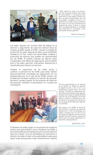 “Ellos captan los casos y los derivan.
Con eso se puede sondear cómo están
las comunidades. (…) las personas que
están años en este trabajo lo hacen muy
bien, es gente comprometida. Eso nos
ha ayudado a visibilizar el tema en la
defensoría y el SLIM. El mayor beneficio
de contar con una red comunitaria es la
captación de casos, el tener un apoyo
de la sociedad organizada. La sociedad
está empezando a movilizarse, como
promotores, se está logrando”.
Red Icla, Chuquisaca.

Las redes, algunas con muchos años de trabajo en la
atención y seguimiento de casos de violencia hacia las
mujeres, pueden ayudar al SLIM a mejorar la calidad de
la atención de casos. Algunas de ellas, como la Red Max
Paredes en La Paz, incluso han desarrollado modelos y
protocolos de atención que pueden ser aprovechados
por los SLIMs. El análisis conjunto de algunos casos
complicados o los talleres de capacitación que se realizan
junto a las redes, permiten intercambiar experiencias e
inquietudes para mejorar sus servicios.
También la experiencia de las redes ayuda a
cualificar al personal de los SLIM, pues estas realizan
permanentemente actividades de capacitación de sus
profesionales que, en el caso de los SLIMs, tiende a ser
limitado por los bajos sueldos y la rotación de personal.
Asimismo, pueden aportar en los procesos de selección
de personal, mediante la participación en consejos de
contratación.

“No hay sostenibilidad en el personal
de los SLIMs. La calidad de atención
ha bajado mucho y ahí la red se va
fortaleciendo, porque tiene una mejor
atención. El SLIM y las defensorías ven
que todo el personal de la red se capacita,
cosa que el municipio ha dejado de hacer
hace rato. Ya no los capacitan, no les dan
equipo, material ni infraestructura. Eso
ha creado la necesidad de articularse y
buscar apoyo de las redes para capacitar
a su personal.
Para apoyar a los SLIMs, la red de El
Alto ha hecho un proceso de selección
del personal (…) Fue una estrategia, una
política municipal que se creó con las
voluntades de algunas instituciones que
atienden temas de violencia, para que el
SLIM cuente con gente capacitada y no
responda a cargos políticos”.
SLIM El Alto, La Paz.

Finalmente, las redes juegan un rol central en la incidencia
política que está dirigida a crear o fortalecer los SLIMs, y
promover políticas municipales de lucha contra la violencia
hacia las mujeres. Con sus actividades de movilización y
difusión, las redes inciden en las autoridades locales para
lograr mayor presupuesto, mejor infraestructura, mayores

15

 