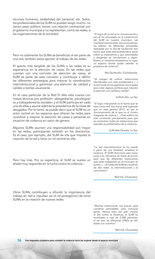 recursos humanos, estabilidad del personal, etc. Solos,
los profesionales de los SLIM no pueden exigir mucho: no
tienen peso político, tienen una relación contractual con
el gobierno municipal y no representan, como las redes, a
las organizaciones de la sociedad.

Pero no solamente los SLIMs se benefician al ser parte de
una red, también estos aportan al trabajo de las redes.
El aporte más tangible de los SLIMs a las redes es su
experiencia en la atención de casos. En las redes que
cuentan con una comisión de atención de casos, el
SLIM es parte de esta comisión y contribuye a definir
las diferentes estrategias para mejorar la coordinación
interinstitucional y garantizar una atención de calidad y
calidez a los/las usuarios/as.
En el caso particular de la Red El Alto esta cuenta con
mesas técnicas por profesión –abogados/as, psicólogos/
as y trabajadores/as sociales– y el SLIM participa en cada
una de ellas y asume además la presidencia de la mesa de
abogados. Por lo tanto, se puede decir que el SLIM es un
actor central en los espacios que ofrecen las redes para
coordinar y mejorar la atención de casos a personas en
situación de violencia en razón de género.
Algunos SLIMs asumen una responsabilidad aún mayor
en las redes, participando también en los directorios.
Es el caso, por ejemplo, del SLIM de Icla que impulsó la
creación de la red y tiene un rol central en ella.

Pero hay más. Por su experticia, el SLIM se vuelve un
aliado muy requerido en la lucha contra la violencia…

“El logro de la red es la concienciación y
eso se ha concretado en la construcción
del SLIM en nuestro municipio. Las
movilizaciones sociales, las convocatorias,
los talleres, las diferentes actividades
realizadas por la red de Quillacollo han
hecho que toda esta problemática social
cobre su importancia y que autoridades
y dirigentes se concienticen y digan:
Bueno, sí, nosotros necesitamos un lugar,
un espacio donde poder atender el
problema de violencia”.
Red Quillacollo, Cochabamba.
“Al margen de unificar instituciones
identificadas con esta problemática (…)
la red incide en las gestiones municipales
para crear algunas políticas que mejoren
la atención con calidad y calidez”.
SLIM El Alto, La Paz.
“El logro más grande es la fuerza que se
hace como red. Esa fuerza está logrando
que en esta gestión 2012, se vea el
funcionamiento de lo que es el Centro
Integrado de Justicia (…) Este edificio ha
sido construido precisamente para que
se concentren todas las instituciones que
atienden la problemática de la violencia.
SLIM Max Paredes, La Paz.

“La red interinstitucional se ha creado
a partir de una finalidad: erradicar la
violencia. El SLIM direcciona esta tarea;
junto a él, marcamos las líneas de acción
para que las diferentes instituciones
que están trabajando en el municipio se
sumen. (…) A través del SLIM se coordinan
las dos redes: la interinstitucional y la
comunitaria”.
Red Icla, Chuquisaca.

Otros SLIMs contribuyen a difundir la importancia del
trabajo en red e impulsan así el rol protagónico de otros
SLIMs en la creación de nuevas redes.
“Muchas instituciones nos buscan para
coordinar actividades, para convocar
gente. Hemos visto una gran marcha
el Día contra la Violencia, el SLIM ha
movilizado a mas de 2.500 personas;
al ver eso, las diferentes ONGs se han
aliado con nosotros”.

	

Red Icla, Chuquisaca

16

Una respuesta ciudadana para combatir la violencia hacia las mujeres desde el espacio municipal

 