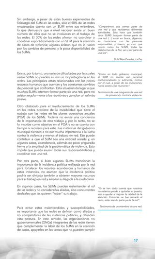 Sin embargo, a pesar de estas buenas experiencias de
liderazgo del SLIM en las redes, sólo el 50% de las redes
encuestadas cuenta con un SLIM entre sus miembros,
lo que demuestra que a nivel nacional existe un buen
número de ellos que no se involucran en el trabajo de
las redes. El 30% de las redes afirman no coordinar o
coordinar esporádicamente con un SLIM para la atención
de casos de violencia; algunas aclaran que no lo hacen
por los cambios de personal y la poca disponibilidad de
los SLIMs.

“Compartimos que somos parte de
una red y que realizamos diferentes
actividades. Esto hace que también
otros SLIMS busquen formar parte de
una red. (…) están en busca, digamos,
en contactarse con las personas
responsables, y bueno, yo creo que
pronto todos los SLIMS, todas las
plataformas de La Paz, van a ser parte de
una red”.
SLIM Max Paredes, La Paz

Existe, por lo tanto, una serie de dificultades por las cuales
varios SLIMs no pueden asumir un rol protagónico en las
redes. Las principales están relacionadas con los pocos
recursos humanos que cuentan y los constantes cambios
de personal que confrontan. Esta situación da lugar a que
muchos SLIMs intenten formar parte de una red, pero no
asistan regularmente a las reuniones y cumplan un rol más
pasivo.

“Como en todo gobierno municipal,
el SLIM no cuenta con personal
institucionalizado ni suficiente, motivo
por el cual, a pesar de las invitaciones,
nunca asistió a las reuniones”.
Testimonio de una integrante de una red
de prevención contra la violencia.

Otro obstáculo para el involucramiento de los SLIMs
en las redes proviene de la invisibilidad que tiene el
trabajo con las redes en los planes operativos anuales
(POA) de los SLIMs. Todavía no existe una conciencia
de la importancia de este trabajo y, por lo tanto, no se
lo inscribe como objetivo en el POA y no se cuenta con
tiempo ni recursos para esto. Las instancias del gobierno
municipal tienden a no dar mucha importancia a la lucha
contra la violencia y menos al trabajo en red. Eso puede
contribuir a que el SLIM sea una entidad aislada y, en
algunos casos, abandonada, además de poco preparada
frente a la amplitud de la problemática de violencia. Esto
impide que pueda asumir todas sus responsabilidades y
coordinar con una red.
Por otra parte, si bien algunos SLIMs mencionan la
importancia de la incidencia política realizada por la red
para fortalecer los recursos económicos y humanos de
estas instancias, no asumen que la incidencia política
podría ser dirigida también a obtener mayores recursos
para el trabajo en red y ampliar su llegada a la ciudadanía.
En algunos casos, los SLIMs pueden malentender el rol
de las redes y no considerarlas aliadas, sino concurrentes
desleales que les quieren “robar” su trabajo.

Para evitar estos malentendidos y susceptibilidades,
es importante que las redes se definan como aliadas y
no competidoras de las instancias públicas, y difundan
esta postura. En este sentido, las organizaciones no
gubernamentales (ONGs) integrantes de las redes tienen
que complementar la labor de los SLIMs en la atención
de casos, apoyarles en las tareas que no pueden cumplir

“Ya se han dado cuenta que nosotros
no estamos yendo a quitarles el puesto,
sino a ayudar a mejorar la calidad de la
atención. Entonces, se han sumado al
carro, están siendo parte ya de la red”.
Testimonio de un miembro de una red.

17

 