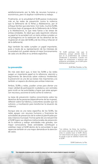 satisfactoriamente por la falta de recursos humanos y
económicos, pero no duplicar inútilmente su trabajo.
Finalmente, en la actualidad el SLIM parece involucrarse
más en las redes de prevención contra la violencia
que la Defensoría de la Niñez y Adolescencia, por el
enfoque familiar que esta tiene. Con todo, muchos SLIMs
funcionan bajo el paraguas de la Defensoría de la Niñez
y la Adolescencia, lo que resta fuerza a las tareas de
ambas entidades. Es ideal que cada repartición refuerce
su papel en la sociedad civil, en tanto ambas cumplen un
rol protagónico en la restitución de los derechos de las
mujeres (en el caso del SLIM) y de los niños y niñas (en el
de la defensoría).
Aquí también las redes cumplen un papel importante,
pues a través de su representación de los intereses de
la sociedad civil, pueden alentar el mejor funcionamiento
de cada uno de ellos en su ámbito específico.

La prevención

“El SLIM participa más que la
defensoría, porque atiende todo lo
que es la problemática de violencia
intrafamiliar o doméstica. Cuando nos
llegan las invitaciones o tenemos que
programar actividades, es el SLIM quien
directamente participa”.
SLIM Max Paredes, La Paz.

De más está decir que, si bien los SLIMs y las redes
juegan un importante papel en la referencia, atención y
seguimiento de denuncias sobre violencia intrafamiliar,
la prevención es una de sus tareas más importantes y es
también un espacio de alianza para ambas instancias.
Ambos, SLIMs y redes, pueden unirse para alentar una
mejor calidad de participación ciudadana y son centrales
para incidir en las autoridades y lograr que estas apoyen
con recursos y acciones la lucha contra la violencia.
La tarea de prevención implica conocimiento sobre los
derechos de las personas (especialmente de las mujeres),
reflexión sobre los hábitos y costumbres sociales que los
vulneran, y movilización para transformar la situación de
violencia.
Aunque esta es una tarea específica de los SLIMs, las
redes apoyan con recursos humanos y financieros las
actividades de prevención de la violencia planificadas por
esta instancia municipal. Formar parte de una red permite
al SLIM lograr sus objetivos institucionales de prevención
de la violencia y realizar actividades más grandes, con
mayor convocatoria. Estas actividades contribuyen a
visibilizar mejor al SLIM dentro de la comunidad, lo que
repercute también en una mayor demanda en la atención
de casos.

“Los talleres, las ferias, las marchas…
son varias cosas que se han hecho y que
antes le costaba hacer al SLIM. Ahora,
con estos brazos de apoyo y operativos,
se ayuda a que se visibilice mucho más
el SLIM”.
SLIM Cotahuma, La Paz.

18

Una respuesta ciudadana para combatir la violencia hacia las mujeres desde el espacio municipal

 