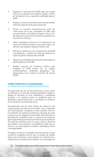 •	

Capacitar al personal del SLIM para que pueda
ofrecer una atención de calidad y calidez, e influir
en la selección de un personal cualificado para el
SLIM.

•	

Realizar el control social de los servicios del SLIM y
ofrecerle asesoramiento para mejorarlos.

•	

Firmar un convenio interinstitucional entre las
instituciones de la red, incluyendo al SLIM, para
comprometerse a brindarse el apoyo mutuo, a fin
de mejorar los servicios de atención a personas en
situación de violencia.

•	

Definir abordajes comunes en la intervención de
casos de violencia contra la mujer para lograr una
atención de calidad y calidez en toda la red.

•	

Difundir la existencia y las competencias del SLIM
a la población, y derivar los casos de violencia en
razón de género identificados al SLIM.

•	

Apoyar las actividades de prevención de la violencia
planificadas por los SLIMs.

•	

Realizar acciones de incidencia política para
fortalecer al SLIM (contar con un equipo
multidisciplinario, ambientes apropiados, más
presupuesto, etc.) o lograr la creación de nuevos
SLIMs.

CÓMO PARTICIPA LA CIUDADANÍA:
EL PRINCIPIO DE CORRESPONSABILIDAD
El surgimiento de una red de prevención y lucha contra
la violencia es un acto de corresponsabilidad ciudadana.
Desde el momento en que ciudadanos y ciudadanas
perciben a la violencia como un problema para su
desarrollo y desenvolvimiento, el combate a la violencia
se convierte en una demanda social.
Generalmente, son los altos índices de violencia y las
consecuencias de ellos los que actúan como motivador
de la participación ciudadana en esta temática. Pero no
es suficiente con advertir la presencia creciente de casos
y reaccionar con indignación ante ellos. Normalmente, la
participación ciudadana sufre un proceso de evolución
(que surge desde que toma conocimiento de la incidencia
de casos de violencia hacia la mujer y de los derechos
que asisten a las víctimas) y consolidación hasta que se
torna en una participación constante, estratégica, activa
y corresponsable.
El trabajo en red es el resultado de este proceso. Surge
cuando la ciudadanía asume que no puede ser testigo
pasivo de la situación y busca aliarse con instituciones u
organizaciones sociales para elaborar una estrategia de

20

Una respuesta ciudadana para combatir la violencia hacia las mujeres desde el espacio municipal

 