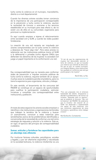lucha contra la violencia en el municipio, macrodistrito,
distrito o a nivel departamental.
Cuando los diversos actores sociales toman conciencia
de la importancia de una participación corresponsable
en la prevención y lucha contra la violencia, asumen
la necesidad de conocer o acercarse a los servicios
establecidos en su municipio para este efecto o, de no
existir uno de ellos en su comunidad, organizarse para
promover su implementación.
Es aquí cuando empieza a tejerse el relacionamiento
entre sociedad civil y SLIM, y cuando las redes pueden
fortalecerse.
La creación de una red necesita ser impulsada por
actores comprometidos con la lucha contra la violencia
y deseosos de “hacer algo más”. Pero estos actores no
solamente son las instituciones públicas (como el SLIM
o la defensoría) o privadas (como algunas ONGs que
defienden los derechos de las mujeres): la sociedad civil
juega un papel importante en la conformación una red.

Esa corresponsabilidad que se necesita para conformar
redes de prevención e impulsar acciones públicas de
lucha contra la violencia, requiere también de un apoyo:
muchas veces la ciudadanía percibe el problema, pero no
tiene la experiencia para organizarse, articular y trabajar.
En este sentido, el lanzamiento de los concursos del
PADEM se constituye en un espacio de oportunidades
para cualificar la participación ciudadana, estimular
iniciativas y consolidar una corresponsabilidad entre
instituciones y población.

A través de estos espacios los actores sociales empiezan a
identificar a las instituciones y organizaciones territoriales
que trabajan la temática de la violencia y buscan
un acercamiento, convocan a estas instancias para
sensibilizarlas acerca de las problemáticas identificadas y
convencerlas de la necesidad de conformar una red como
estrategia de respuesta y solución a la violencia. Este es,
en rigor, el ejercicio del principio de corresponsabilidad
ciudadana.

“A raíz de que las organizaciones de
mujeres han demandado atención al
tema de violencia, es que se buscaba
una instancia que atienda las denuncias.
Por eso es que, en nuestro municipio,
con Gregoria Apaza y otras instituciones,
han quedado en conformar esta red que
pueda apoyar a las mujeres”.
Red El Alto, La Paz.

“Fue una propuesta mía al entonces
Subalcalde del distrito. Empezamos a
abordar la problemática y dar forma a la
iniciativa “Aprender para no lastimar”,
que se presentó al concurso “Ojo con
la Violencia” del PADEM. No solamente
que la iniciativa –de creación de un
SLIM– fue destacada e implementada
con apoyo de esta institución, sino
que conocimos experiencias de otros
municipios y aprendimos cómo trabajar
el tema”.
Red Quillacollo, Cochabamba.

Sumar, articular y fortalecer las capacidades para
un abordaje más eficiente
Por involucrar factores culturales, psicológicos, sociales
y legales, y por ser altamente expandida y naturalizada
en la sociedad boliviana, la violencia intrafamiliar es una

21

 