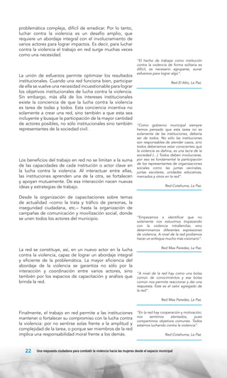 problemática compleja, difícil de erradicar. Por lo tanto,
luchar contra la violencia es un desafío amplio, que
requiere un abordaje integral con el involucramiento de
varios actores para lograr impactos. Es decir, para luchar
contra la violencia el trabajo en red surge muchas veces
como una necesidad.

La unión de esfuerzos permite optimizar los resultados
institucionales. Cuando una red funciona bien, participar
de ella se vuelve una necesidad incuestionable para lograr
los objetivos institucionales de lucha contra la violencia.
Sin embargo, más allá de los intereses institucionales
existe la conciencia de que la lucha contra la violencia
es tarea de todas y todos. Esta conciencia incentiva no
solamente a crear una red, sino también a que esta sea
incluyente y busque la participación de la mayor cantidad
de actores posibles, no sólo institucionales sino también
representantes de la sociedad civil.

Los beneficios del trabajo en red no se limitan a la suma
de las capacidades de cada institución o actor clave en
la lucha contra la violencia. Al interactuar entre ellas,
las instituciones aprenden una de la otra, se fortalecen
y apoyan mutuamente. De esa interacción nacen nuevas
ideas y estrategias de trabajo.
Desde la organización de capacitaciones sobre temas
de actualidad –como la trata y tráfico de personas, la
inseguridad ciudadana, etc.– hasta la organización de
campañas de comunicación y movilización social, donde
se unen todos los actores del municipio.

La red se constituye, así, en un nuevo actor en la lucha
contra la violencia, capaz de lograr un abordaje integral
y eficiente de la problemática. La mayor eficiencia del
abordaje de la violencia se garantiza no sólo por la
interacción y coordinación entre varios actores, sino
también por los espacios de capacitación y análisis que
brinda la red.

“El hecho de trabajar como institución
contra la violencia de forma solitaria es
difícil, es necesario agruparse, aunar
esfuerzos para lograr algo”.
Red El Alto, La Paz.

“Como gobierno municipal siempre
hemos pensado que esta tarea no es
solamente de las instituciones, debería
ser de todos. No sólo las instituciones
son responsables de atender casos, sino
todos deberíamos estar conscientes que
la violencia es dañina, es una lacra de la
sociedad (…) Todos deben involucrarse,
por eso es fundamental la participación
de los representantes de organizaciones
sociales como las juntas vecinales,
juntas escolares, unidades educativas,
mercados y otros en la red”.
Red Cotahuma, La Paz.

“Empezamos a identificar que no
solamente nos estuvimos tropezando
con la violencia intrafamiliar, sino
determinamos diferentes expresiones
de violencia. A nivel de la red podíamos
hacer un enfoque mucho más visionario”.
Red Max Paredes, La Paz.

“A nivel de la red hay como una bolsa
común de conocimientos y esa bolsa
común nos permite reaccionar y dar una
respuesta. Este es el valor agregado de
la red”.
Red Max Paredes, La Paz.

Finalmente, el trabajo en red permite a las instituciones
mantener o fortalecer su compromiso con la lucha contra
la violencia: por no sentirse solas frente a la amplitud y
complejidad de la tarea, o porque ser miembros de la red
implica una responsabilidad moral frente a los demás.

22

“En la red hay cooperación y motivación;
nos
sentimos
alentados,
pues
compartimos objetivos comunes. Todos
estamos luchando contra la violencia”.
Red Cotahuma, La Paz.

Una respuesta ciudadana para combatir la violencia hacia las mujeres desde el espacio municipal

 