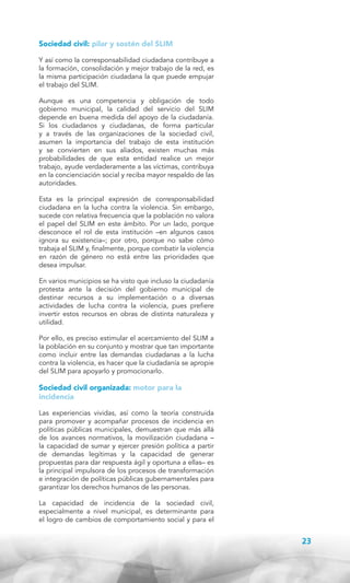 Sociedad civil: pilar y sostén del SLIM
Y así como la corresponsabilidad ciudadana contribuye a
la formación, consolidación y mejor trabajo de la red, es
la misma participación ciudadana la que puede empujar
el trabajo del SLIM.
Aunque es una competencia y obligación de todo
gobierno municipal, la calidad del servicio del SLIM
depende en buena medida del apoyo de la ciudadanía.
Si los ciudadanos y ciudadanas, de forma particular
y a través de las organizaciones de la sociedad civil,
asumen la importancia del trabajo de esta institución
y se convierten en sus aliados, existen muchas más
probabilidades de que esta entidad realice un mejor
trabajo, ayude verdaderamente a las víctimas, contribuya
en la concienciación social y reciba mayor respaldo de las
autoridades.
Esta es la principal expresión de corresponsabilidad
ciudadana en la lucha contra la violencia. Sin embargo,
sucede con relativa frecuencia que la población no valora
el papel del SLIM en este ámbito. Por un lado, porque
desconoce el rol de esta institución –en algunos casos
ignora su existencia–; por otro, porque no sabe cómo
trabaja el SLIM y, finalmente, porque combatir la violencia
en razón de género no está entre las prioridades que
desea impulsar.
En varios municipios se ha visto que incluso la ciudadanía
protesta ante la decisión del gobierno municipal de
destinar recursos a su implementación o a diversas
actividades de lucha contra la violencia, pues prefiere
invertir estos recursos en obras de distinta naturaleza y
utilidad.
Por ello, es preciso estimular el acercamiento del SLIM a
la población en su conjunto y mostrar que tan importante
como incluir entre las demandas ciudadanas a la lucha
contra la violencia, es hacer que la ciudadanía se apropie
del SLIM para apoyarlo y promocionarlo.

Sociedad civil organizada: motor para la
incidencia
Las experiencias vividas, así como la teoría construida
para promover y acompañar procesos de incidencia en
políticas públicas municipales, demuestran que más allá
de los avances normativos, la movilización ciudadana –
la capacidad de sumar y ejercer presión política a partir
de demandas legítimas y la capacidad de generar
propuestas para dar respuesta ágil y oportuna a ellas– es
la principal impulsora de los procesos de transformación
e integración de políticas públicas gubernamentales para
garantizar los derechos humanos de las personas.
La capacidad de incidencia de la sociedad civil,
especialmente a nivel municipal, es determinante para
el logro de cambios de comportamiento social y para el

23

 