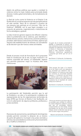 diseño de políticas públicas que ayuden a combatir la
violencia contra la mujer, todavía poco priorizada desde
diversos niveles gubernamentales y de tomadores/as de
decisión.
La Red de Lucha contra la Violencia en el Distrito 5 de
Quillacollo es una de las experiencias más ejemplificadoras
en este sentido. Nace de la voluntad e iniciativa de
una persona que participa en el concurso “Ojo con la
Violencia” (PADEM), con lo que logra contagiar a un
conjunto de personas, organizaciones e instituciones de
forma estratégica y gradual.
La idea inicial era generar espacios de reflexión colectiva
sobre la problemática de la violencia, para identificar –
desde diversos actores, instituciones y sectores públicos y
privados– alternativas o soluciones concretas, aspecto que
requería del establecimiento de alianzas con tomadores/
as de decisión que den fuerza a estas actividades.

Desde el proceso inicial de formulación de la propuesta
hasta la constitución de la red, se logró involucrar a la
máxima autoridad del distrito, el Subalcalde, aspecto
que permitió posicionar mejor la iniciativa ante otras
instituciones.

“A partir de la iniciativa presentada al
PADEM, al Subalcalde le pareció una
idea interesante conocer la actividad que
realizaban las diferentes instituciones en
el Distrito 5. Felizmente, el Subalcalde
apoyó la idea, logrando congregar a
diferentes instituciones agrupaciones
y personas que tenían que ver con el
tema”.
Red Distrito 5, Quillacollo, Cochabamba.

“Este proceso dio lugar a la creación
de la red. Nació como una respuesta a
una necesidad que habíamos visto el
2010 respecto a la violencia y que hasta
ese momento se encontraba bastante
dispersa (…) Conformar una red contra
la violencia para aunar esfuerzos y no
dispersar la atención de cada institución
o persona fue el resultado de nuestro
trabajo de incidencia”.
Red Distrito 5, Quillacollo, Cochabamba.

La participación del Subalcalde permitió que la red
se fortalezca y se abra a la participación ciudadana de
representantes de las 36 organizaciones territoriales de
base (OTB) que forman el Distrito 5 de Quillacollo, así
como la adscripción de algunos profesores, profesoras y
juntas escolares.

El proceso de acercamiento y sensibilización de dirigentes
sociales permitió concretar la dotación de un terreno
de parte del gobierno municipal a las juntas vecinales y
solicitar a las autoridades la construcción y funcionamiento
de un SLIM en el Distrito 5.

24

“Vimos que teníamos que hacer algo por
la sociedad, para combatir la violencia.
Es nuestra obligación colaborar y apoyar
este tipo de actividades; estamos
comprometidos con este trabajo. Ambas
autoridades con las que nos ha tocado
trabajar, tienen la idea bien clara de que
esto no tiene ningún tinte político”.
Maestro de Quillacollo, Cochabamba.

Una respuesta ciudadana para combatir la violencia hacia las mujeres desde el espacio municipal

 