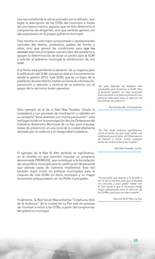 Una vez constituida la red se procedió con la difusión, que
logró la adscripción de las OTBs del municipio a través
de una masiva marcha, aspecto que no sólo determinó el
compromiso de dirigentes, sino que también generó una
alta expectativa en el propio gobierno municipal.
Esta marcha no sólo logró comprometer a representantes
vecinales del distrito, profesores, padres de familia y
otros, sino que generó las condiciones para que los
varones sean los principales convencidos del problema y
apoyen la determinación de dotar un predio para el SLIM
y solicitar al gobierno municipal la construcción de una
sede.
A la fecha está pendiente la dotación de un espacio para
la edificación del SLIM, aunque ya está en funcionamiento
desde la gestión 2013. Este SLIM, que es un logro de la
población de este distrito, realiza acciones de información,
prevención y atención a víctimas de la violencia con el
apoyo de la red como brazo operativo.

Otro ejemplo es el de la Red Max Paredes. Desde la
ciudadanía y con procesos de movilización y cabildeo en
su campaña “Sana diversión con mucha precaución”, esta
red logró incidir en la promulgación de una Ordenanza del
Gobierno Autónomo Municipal de La Paz, para impulsar
tareas de prevención en una zona de la ciudad altamente
afectada por la violencia y la inseguridad ciudadana.

“Se está tratando de fortificar esta
subalcaldía para fortalecer el SLIM. Para
la próxima gestión se está buscando
financiamiento y la desconcentración con
personal adecuado para la atención de
las víctimas de violencia”.
Red Quillacollo, Cochabamba.

“Se han dado avances significativos,
como el hecho de que haya salido una
ordenanza para el tema del Observatorio
de Género y luchar contra cualquier
forma de violencia hacia las mujeres”.
Red Max Paredes, La Paz.

El ejemplo de la Red El Alto también es significativo,
en la medida en que permitió impulsar un programa
denominado PROMUVIF, que contribuyó a la formulación
de una política municipal para la cualificación de personal
que atienda casos de violencia intrafamiliar. Esta red
también logró incidir en políticas municipales para la
creación de más SLIMs en dicho municipio y un mayor
incremento presupuestario en los POAs municipales.

Finalmente, la Red Social Macrodistrital “Cotahuma libre
de la Violencia” de la ciudad de La Paz está en proceso
de movilizar e incluir a las OTBs, a partir del compromiso
del gobierno municipal.

“Yo recuerdo que íbamos a la alcaldía a
las 10 de la mañana, para que el Alcalde
nos escuche y para poder hablar con
él. Eso ayudó a que el municipio tenga
mayor presupuesto para la atención de
los SLIMs y para que se creen nuevos”.
Vecinos de El Alto, La Paz.

25

 
