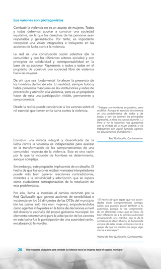 Los varones son protagonistas
Combatir la violencia no es un asunto de mujeres. Todos
y todas debemos aportar a construir una sociedad
equitativa, en la que los derechos de las personas sean
respetados y garantizados. Por tanto, es importante
incorporar una visión integradora e incluyente en las
acciones de lucha contra la violencia.
La red es una construcción social colectiva (de la
comunidad y con los diferentes actores sociales) y con
principios de solidaridad y corresponsabilidad en la
base de su accionar. Representa a todos y todas en el
propósito de construir una sociedad libre de violencia
hacia las mujeres.
De ahí que sea fundamental fortalecer la presencia de
los hombres dentro de ella. En realidad, siempre hubo y
habrá presencia masculina en las instituciones y redes de
prevención y atención a la violencia, pero es un propósito
hacer de esta una participación visible, permanente y
comprometida.
Desde la red se puede concienciar a los varones sobre el
rol esencial que tienen en la lucha contra la violencia.

Construir una mirada integral y diversificada de la
lucha contra la violencia es indispensable para avanzar
en la transformación de los comportamientos de una
comunidad respecto de la violencia. Esta es otra razón
por la que la inclusión de hombres es determinante,
aunque compleja.

“Trabajar con hombres es positivo, pero
es difícil. Aunque el ejercicio de violencia
es una problemática de todos y de
todas, y son los varones los principales
agresores, a ellos les cuesta asumirlo (...)
Pero si no lo hacemos nos quedamos
con la mirada de la mujer víctima; si no
trabajamos con aquel llamado agresor,
no solucionamos el problema”.
Red Quillacollo, Cochabamba.

Sin embargo, este propósito implica más de un desafío. El
hecho de que los varones reciban mensajes interpeladores
puede más bien generar reacciones contradictorias,
distantes a la sensibilidad y adscripción que se espera
como ciudadanos corresponsables de la resolución de
esta problemática.
Por ello, llama la atención el camino recorrido por la
Red Quillacollo que generó acciones de sensibilidad e
incidencia en los 36 dirigentes de las OTBs del municipio
(de los cuales sólo tres eran mujeres), empoderándolos
como agentes influyentes en la toma de decisiones a nivel
del directorio vecinal y del propio gobierno municipal. Un
elemento determinante para la adscripción de los varones
en esta lucha fue la participación de una autoridad varón,
encabezando la marcha.

“El hecho de que sepas que tus autoridades están comprometidas contigo,
sabes que puedes acudir también a tu
autoridad, porque lo ves comprometido en diferentes cosas que se hace. Es
bien diferente ver a tu primera autoridad
encabezando una marcha, eso te da la
confianza de decir: Bueno, el Subalcalde
conoce de estas cosas, entonces me iré a
quejar de que mi marido me pega; algo
me va a aconsejar”.
Vecina de Red Quillacollo, Cochabamba.

26

Una respuesta ciudadana para combatir la violencia hacia las mujeres desde el espacio municipal

 