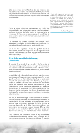 Otra experiencia ejemplificadora de los procesos de
inclusión de los varones proviene de la Red Icla, mediante
los promotores comunitarios. Como lo destaca Icla, los
promotores hombres permiten llegar a otros hombres en
la comunidad.

Estos y otros ejemplos demuestran no sólo las
oportunidades que existen para sumar a los hombres en
acciones concretas de lucha contra la violencia, sino la
necesidad de hacerlos corresponsables de sensibilizar a
otros varones para transformar actitudes que naturalizan
la violencia.

“Había sido importante tener una promotora y un promotor en la comunidad.
A veces, las mujeres tienen temor de
quejarse a un hombre, que es vecino y
promotor, tienen miedo de los celos,
pero cuando es mujer la promotora va
con confianza y le avisa todo. También,
aunque los hombres estén acostumbrados al machismo, escuchan a un hombre
y pueden reflexionar”.
Red Icla, Chuquisaca.

Los varones no pueden aparecer únicamente como
agresores, son aliados en este proceso de transformación
y erradicación de la violencia en razón de género.
En todos los espacios, desde la gestión local e
institucional, desde las dirigencias de las organizaciones
sociales y en las redes o el SLIM, el papel masculino debe
ser transformador.

El rol de las autoridades indígenas y
comunitarias
El trabajo de una red de prevención y lucha contra la
violencia es integrador. Y esa visión integradora se plasma
en un permanente cabildeo con todos los actores sociales,
para incorporarlos en acciones de reflexión, movilización
y transformación.
La sociedad y la cultura boliviana ofrecen grandes retos,
puesto que es frecuente encontrarse con espacios en los
que la violencia se ha institucionalizado y es parte casi
natural del relacionamiento entre hombres y mujeres.
Tanto en ámbitos urbanos como rurales esta condición
social se presenta con fuertes características y es
determinante que el trabajo de prevención se concentre
en incidir en la sensibilización e información sobre los
derechos de las mujeres a vivir libres de violencia, por
encima de las convenciones, usos y tradiciones enraizadas
culturalmente.
Por ello, el desafío de llegar a las autoridades es esencial.
En comunidades dispersas, adonde no llega fácilmente el
trabajo del SLIM o de las redes, es importante encontrar
aliados para emprender acciones de lucha contra la
violencia. Las redes y el SLIM han encontrado en los
promotores comunitarios a estos aliados. Ellos y ellas
cumplen un rol central en difundir las leyes y recoger
denuncias que luego son atendidas por ambas instancias.
Pero, además, es necesario sumar a las autoridades
indígenas originarias que ejercen gran influencia en el
comportamiento social de sus comunidades. El trabajo

27

 