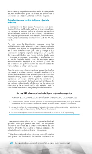 de inclusión y empoderamiento de estos actores puede
resultar determinante para las tareas de prevención y
sanción de los actos de violencia contra las mujeres.

Articulación entre justicia indígena y justicia
ordinaria
El reconocimiento de un Estado Plurinacional en la Constitución Política del Estado reafirma la interculturalidad.
Las naciones y pueblos indígena originario campesinos
gozan del derecho de aplicar sus normas y procedimientos propios que conllevan en sí saberes, conocimientos,
valores, espiritualidades y cosmovisiones (Art. 30, Art. 98,
inc. II).
Por otro lado, la Constitución reconoce entre las
entidades territoriales a la autonomía indígena originaria
campesina que ejerce su autogobierno como ejercicio
de la libre determinación (Art. 289) y otorga a sus
autoridades indígena originario campesinas un conjunto
de responsabilidades para hacer justicia desde usos
y prácticas ancestrales, amparadas y legalizadas por
la Ley de Deslinde Jurisdiccional. Sin embargo, existe
desconocimiento respecto a los alcances y roles de
los secretarios de justicia cuando se trata de casos de
violencia hacia la niñez y las mujeres.
Este elemento en un sistema patriarcal que privilegia a los
varones de la familia y a las autoridades locales hombres a
la hora de tomar decisiones, así como prácticas culturales
respecto al rol y posición de la mujer en la comunidad,
representa un riesgo latente para la constante y
naturalizada vulneración de los derechos individuales de
las mujeres, subordinados al discurso de los derechos
colectivos y la sobrevaloración de algunos usos y
costumbres al momento de ejercer justicia comunitaria.

La Ley 348 y las autoridades indígena originario campesina
Artículo 52. (AUTORIDADES INDÍGENA ORIGINARIO CAMPESINAS).
I. 	 A los efectos de la presente ley serán aplicables los ámbitos de vigencia establecidos en la Ley de Deslinde
Jurisdiccional, en casos de surgir conflictos de intereses se remitirá el caso a la jurisdicción ordinaria.
II. 	 En caso de conflicto de competencias entre la jurisdicción indígena originario campesina y la ordinaria, este
se resolverá según lo dispuesto en el Código Procesal Constitucional.
III. 	 La conciliación se podrá realizar en el marco de lo establecido en el artículo 46 de la presente ley.

La experiencia desarrollada en Icla, impulsada desde el
gobierno municipal, permite ver cómo una red puede
encarar la aplicación de la justicia comunitaria de una
manera diferente, responsable y efectiva respecto a la
articulación entre justicia ordinaria y comunitaria.
El SLIM del municipio de Icla tropieza con varias dificultades
para que un caso de violencia intrafamiliar pueda acceder

28

Una respuesta ciudadana para combatir la violencia hacia las mujeres desde el espacio municipal

 