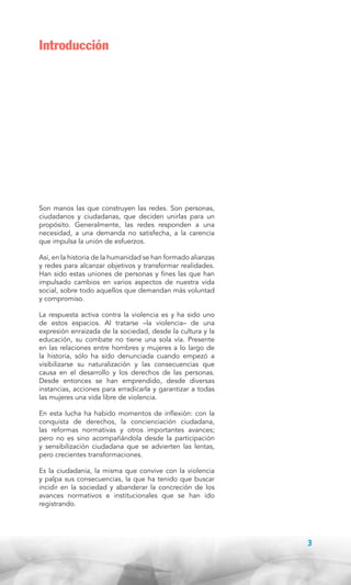 Introducción

Son manos las que construyen las redes. Son personas,
ciudadanos y ciudadanas, que deciden unirlas para un
propósito. Generalmente, las redes responden a una
necesidad, a una demanda no satisfecha, a la carencia
que impulsa la unión de esfuerzos.
Así, en la historia de la humanidad se han formado alianzas
y redes para alcanzar objetivos y transformar realidades.
Han sido estas uniones de personas y fines las que han
impulsado cambios en varios aspectos de nuestra vida
social, sobre todo aquellos que demandan más voluntad
y compromiso.
La respuesta activa contra la violencia es y ha sido uno
de estos espacios. Al tratarse –la violencia– de una
expresión enraizada de la sociedad, desde la cultura y la
educación, su combate no tiene una sola vía. Presente
en las relaciones entre hombres y mujeres a lo largo de
la historia, sólo ha sido denunciada cuando empezó a
visibilizarse su naturalización y las consecuencias que
causa en el desarrollo y los derechos de las personas.
Desde entonces se han emprendido, desde diversas
instancias, acciones para erradicarla y garantizar a todas
las mujeres una vida libre de violencia.
En esta lucha ha habido momentos de inflexión: con la
conquista de derechos, la concienciación ciudadana,
las reformas normativas y otros importantes avances;
pero no es sino acompañándola desde la participación
y sensibilización ciudadana que se advierten las lentas,
pero crecientes transformaciones.
Es la ciudadanía, la misma que convive con la violencia
y palpa sus consecuencias, la que ha tenido que buscar
incidir en la sociedad y abanderar la concreción de los
avances normativos e institucionales que se han ido
registrando.

3

 