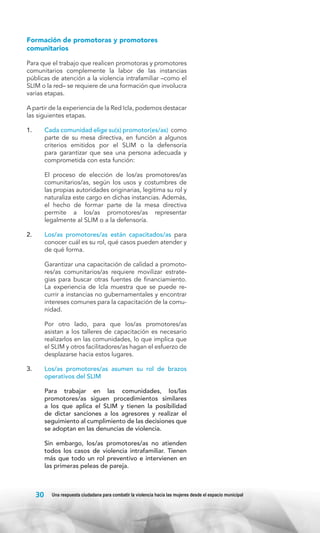 Formación de promotoras y promotores
comunitarios
Para que el trabajo que realicen promotoras y promotores
comunitarios complemente la labor de las instancias
públicas de atención a la violencia intrafamiliar –como el
SLIM o la red– se requiere de una formación que involucra
varias etapas.
A partir de la experiencia de la Red Icla, podemos destacar
las siguientes etapas.
1.	

Cada comunidad elige su(s) promotor(es/as) como
parte de su mesa directiva, en función a algunos
criterios emitidos por el SLIM o la defensoría
para garantizar que sea una persona adecuada y
comprometida con esta función:

	

El proceso de elección de los/as promotores/as
comunitarios/as, según los usos y costumbres de
las propias autoridades originarias, legitima su rol y
naturaliza este cargo en dichas instancias. Además,
el hecho de formar parte de la mesa directiva
permite a los/as promotores/as representar
legalmente al SLIM o a la defensoría.

2.	

Los/as promotores/as están capacitados/as para
conocer cuál es su rol, qué casos pueden atender y
de qué forma.

	

Garantizar una capacitación de calidad a promotores/as comunitarios/as requiere movilizar estrategias para buscar otras fuentes de financiamiento.
La experiencia de Icla muestra que se puede recurrir a instancias no gubernamentales y encontrar
intereses comunes para la capacitación de la comunidad.

	

Por otro lado, para que los/as promotores/as
asistan a los talleres de capacitación es necesario
realizarlos en las comunidades, lo que implica que
el SLIM y otros facilitadores/as hagan el esfuerzo de
desplazarse hacia estos lugares.

3.	

Los/as promotores/as asumen su rol de brazos
operativos del SLIM

	

Para trabajar en las comunidades, los/las
promotores/as siguen procedimientos similares
a los que aplica el SLIM y tienen la posibilidad
de dictar sanciones a los agresores y realizar el
seguimiento al cumplimiento de las decisiones que
se adoptan en las denuncias de violencia.

	

Sin embargo, los/as promotores/as no atienden
todos los casos de violencia intrafamiliar. Tienen
más que todo un rol preventivo e intervienen en
las primeras peleas de pareja.

30

Una respuesta ciudadana para combatir la violencia hacia las mujeres desde el espacio municipal

 