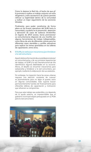 Como lo destaca la Red Icla, el hecho de que el/
la promotor/a realice un trabajo conjunto con el/la
dirigente/a y el/la secretario/a de justicia permite
reforzar su legitimidad dentro de la comunidad
y realizar un mejor seguimiento de las sanciones
dictadas.

	

Finalmente, para poder constituirse de forma
plena en los brazos operativos del SLIM hacia la
comunidad y ayudarlo en la prevención, detección
y derivación de casos de violencia intrafamiliar
en lugares de difícil acceso, los/as promotores/
as comunitarios/as disponen de una mochila con
algunas herramientas de trabajo indispensables,
como libros de acta de diferentes colores para los
diferentes casos atendidos y cartillas educativas
para replicar los temas aprendidos en los talleres
de capacitación, entre otros.

4.	

El SLIM y la red buscan mecanismos para fortalecer
a la red comunitaria
A partir de la conformación de una red de promotores/
as comunitarios/as y de sus primeras experiencias
de trabajo, el SLIM y la red interistitucional de Icla
identificaron algunas debilidades en su accionar.
Ahora, el desafío es encontrar mecanismos para
subsanarlas y fortalecer a la red comunitaria, por
ejemplo mediante la elaboración de sus estatutos.
Sin embargo, la migración hacia las zonas urbanas
requiere una elección constante de nuevos/
as promotores/as para no dejar el puesto vacío
en algunas comunidades. Esto supone buscar
permanentemente fuentes de financiamiento para
ofrecerles talleres de capacitación y motivación
que refuercen su compromiso.
Para que este trabajo sea sostenible y no dependa
de la ayuda externa, es imprescindible que el
gobierno municipal asigne presupuesto en su POA
para la red comunitaria.

31

 