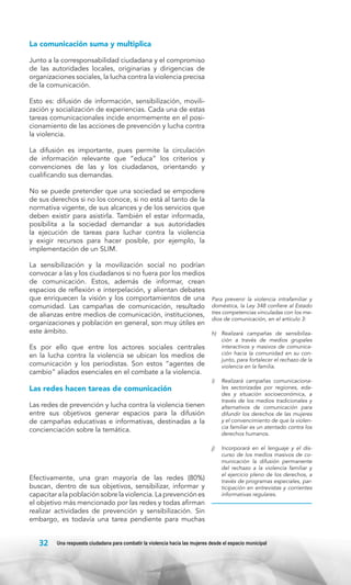 La comunicación suma y multiplica
Junto a la corresponsabilidad ciudadana y el compromiso
de las autoridades locales, originarias y dirigencias de
organizaciones sociales, la lucha contra la violencia precisa
de la comunicación.
Esto es: difusión de información, sensibilización, movilización y socialización de experiencias. Cada una de estas
tareas comunicacionales incide enormemente en el posicionamiento de las acciones de prevención y lucha contra
la violencia.
La difusión es importante, pues permite la circulación
de información relevante que “educa” los criterios y
convenciones de las y los ciudadanos, orientando y
cualificando sus demandas.
No se puede pretender que una sociedad se empodere
de sus derechos si no los conoce, si no está al tanto de la
normativa vigente, de sus alcances y de los servicios que
deben existir para asistirla. También el estar informada,
posibilita a la sociedad demandar a sus autoridades
la ejecución de tareas para luchar contra la violencia
y exigir recursos para hacer posible, por ejemplo, la
implementación de un SLIM.
La sensibilización y la movilización social no podrían
convocar a las y los ciudadanos si no fuera por los medios
de comunicación. Estos, además de informar, crean
espacios de reflexión e interpelación, y alientan debates
que enriquecen la visión y los comportamientos de una
comunidad. Las campañas de comunicación, resultado
de alianzas entre medios de comunicación, instituciones,
organizaciones y población en general, son muy útiles en
este ámbito.
Es por ello que entre los actores sociales centrales
en la lucha contra la violencia se ubican los medios de
comunicación y los periodistas. Son estos “agentes de
cambio” aliados esenciales en el combate a la violencia.

Las redes hacen tareas de comunicación
Las redes de prevención y lucha contra la violencia tienen
entre sus objetivos generar espacios para la difusión
de campañas educativas e informativas, destinadas a la
concienciación sobre la temática.

Efectivamente, una gran mayoría de las redes (80%)
buscan, dentro de sus objetivos, sensibilizar, informar y
capacitar a la población sobre la violencia. La prevención es
el objetivo más mencionado por las redes y todas afirman
realizar actividades de prevención y sensibilización. Sin
embargo, es todavía una tarea pendiente para muchas

32

Para prevenir la violencia intrafamiliar y
doméstica, la Ley 348 confiere al Estado
tres competencias vinculadas con los medios de comunicación, en el artículo 3:
h) 	 Realizará campañas de sensibilización a través de medios grupales
interactivos y masivos de comunicación hacia la comunidad en su conjunto, para fortalecer el rechazo de la
violencia en la familia.
i) 	 Realizará campañas comunicacionales sectorizadas por regiones, edades y situación socioeconómica, a
través de los medios tradicionales y
alternativos de comunicación para
difundir los derechos de las mujeres
y el convencimiento de que la violencia familiar es un atentado contra los
derechos humanos.
j) 	 Incorporará en el lenguaje y el discurso de los medios masivos de comunicación la difusión permanente
del rechazo a la violencia familiar y
el ejercicio pleno de los derechos, a
través de programas especiales, participación en entrevistas y corrientes
informativas regulares.

Una respuesta ciudadana para combatir la violencia hacia las mujeres desde el espacio municipal

 