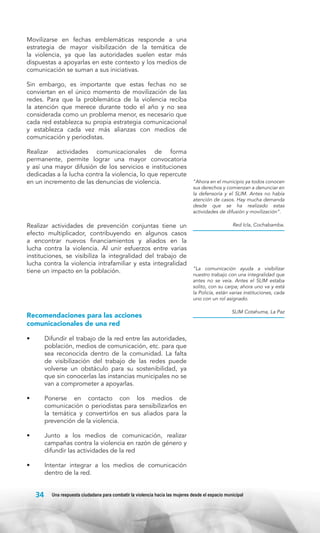 Movilizarse en fechas emblemáticas responde a una
estrategia de mayor visibilización de la temática de
la violencia, ya que las autoridades suelen estar más
dispuestas a apoyarlas en este contexto y los medios de
comunicación se suman a sus iniciativas.
Sin embargo, es importante que estas fechas no se
conviertan en el único momento de movilización de las
redes. Para que la problemática de la violencia reciba
la atención que merece durante todo el año y no sea
considerada como un problema menor, es necesario que
cada red establezca su propia estrategia comunicacional
y establezca cada vez más alianzas con medios de
comunicación y periodistas.
Realizar actividades comunicacionales de forma
permanente, permite lograr una mayor convocatoria
y así una mayor difusión de los servicios e instituciones
dedicadas a la lucha contra la violencia, lo que repercute
en un incremento de las denuncias de violencia.

Realizar actividades de prevención conjuntas tiene un
efecto multiplicador, contribuyendo en algunos casos
a encontrar nuevos financiamientos y aliados en la
lucha contra la violencia. Al unir esfuerzos entre varias
instituciones, se visibiliza la integralidad del trabajo de
lucha contra la violencia intrafamiliar y esta integralidad
tiene un impacto en la población.

Recomendaciones para las acciones
comunicacionales de una red
•	

SLIM Cotahuma, La Paz

Junto a los medios de comunicación, realizar
campañas contra la violencia en razón de género y
difundir las actividades de la red

•	

“La comunicación ayuda a visibilizar
nuestro trabajo con una integralidad que
antes no se veía. Antes el SLIM estaba
solito, con su carpa; ahora uno va y está
la Policía, están varias instituciones, cada
uno con un rol asignado.

Ponerse en contacto con los medios de
comunicación o periodistas para sensibilizarlos en
la temática y convertirlos en sus aliados para la
prevención de la violencia.

•	

Red Icla, Cochabamba.

Difundir el trabajo de la red entre las autoridades,
población, medios de comunicación, etc. para que
sea reconocida dentro de la comunidad. La falta
de visibilización del trabajo de las redes puede
volverse un obstáculo para su sostenibilidad, ya
que sin conocerlas las instancias municipales no se
van a comprometer a apoyarlas.

•	

“Ahora en el municipio ya todos conocen
sus derechos y comienzan a denunciar en
la defensoría y el SLIM. Antes no había
atención de casos. Hay mucha demanda
desde que se ha realizado estas
actividades de difusión y movilización”.

Intentar integrar a los medios de comunicación
dentro de la red.

34

Una respuesta ciudadana para combatir la violencia hacia las mujeres desde el espacio municipal

 