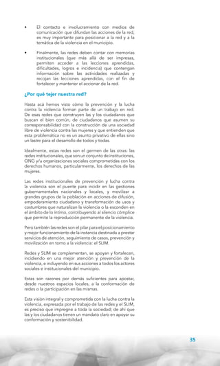 •	

El contacto e involucramiento con medios de
comunicación que difundan las acciones de la red,
es muy importante para posicionar a la red y a la
temática de la violencia en el municipio.

•	

Finalmente, las redes deben contar con memorias
institucionales (que más allá de ser impresas,
permiten acceder a las lecciones aprendidas,
dificultades, logros e incidencia) que contengan
información sobre las actividades realizadas y
recojan las lecciones aprendidas, con el fin de
fortalecer y mantener el accionar de la red.

¿Por qué tejer nuestra red?
Hasta acá hemos visto cómo la prevención y la lucha
contra la violencia forman parte de un trabajo en red.
De esas redes que construyen las y los ciudadanos que
buscan el bien común, de ciudadanos que asumen su
corresponsabilidad con la construcción de una sociedad
libre de violencia contra las mujeres y que entienden que
esta problemática no es un asunto privativo de ellas sino
un lastre para el desarrollo de todos y todas.
Idealmente, estas redes son el germen de las otras: las
redes institucionales, que son un conjunto de instituciones,
ONG y/u organizaciones sociales comprometidas con los
derechos humanos, particularmente, los derechos de las
mujeres.
Las redes institucionales de prevención y lucha contra
la violencia son el puente para incidir en las gestiones
gubernamentales nacionales y locales, y movilizar a
grandes grupos de la población en acciones de difusión,
empoderamiento ciudadano y transformación de usos y
costumbres que naturalizan la violencia o la esconden en
el ámbito de lo íntimo, contribuyendo al silencio cómplice
que permite la reproducción permanente de la violencia.
Pero también las redes son el pilar para el posicionamiento
y mejor funcionamiento de la instancia destinada a prestar
servicios de atención, seguimiento de casos, prevención y
movilización en torno a la violencia: el SLIM.
Redes y SLIM se complementan, se apoyan y fortalecen,
incidiendo en una mejor atención y prevención de la
violencia, e incluyendo en sus acciones a todos los actores
sociales e institucionales del municipio.
Estas son razones por demás suficientes para apostar,
desde nuestros espacios locales, a la conformación de
redes o la participación en las mismas.
Esta visión integral y comprometida con la lucha contra la
violencia, expresada por el trabajo de las redes y el SLIM,
es preciso que impregne a toda la sociedad; de ahí que
las y los ciudadanos tienen un mandato claro en apoyar su
conformación y sostenibilidad.

35

 