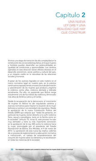 Capítulo 2

UNA NUEVA
LEY (348) Y UNA
REALIDAD QUE HAY
QUE CONSTRUIR

Vivimos una etapa de transición de alta complejidad en la
construcción de una sociedad equitativa, en la que mujeres
y hombres puedan desarrollar sus potencialidades en
igualdad de condiciones y oportunidades. Los cambios
operados en esta dirección tienen efectos diversos en el
desarrollo económico, social, político y cultural del país,
y un impacto visible en la naturaleza de las relaciones
sociales y humanas.
A pesar de los avances logrados en esta materia en el
marco normativo legal en nuestro país, en la práctica
continuamos reproduciendo una estructura de dominación
y subordinación de las mujeres que produce y legitima
la violencia contra ellas, violencia alentada y tolerada
socialmente. Por ello, no sorprende que Bolivia tenga
actualmente uno de los índices de violencia y feminicidio
más altos de América Latina y el Caribe.
Desde la recuperación de la democracia, el movimiento
de mujeres en Bolivia ha ido impulsando cambios y
avances normativos para mejorar la situación de la mujer
boliviana y construir una sociedad más equitativa. Desde
la aprobación de la nueva Constitución Política del
Estado (2009) que estipula que “todas las personas, en
particular las mujeres, tienen derecho a no sufrir violencia
física, sexual o psicológica, tanto en la familia como en
la sociedad” (artículo 15, inciso II), este proceso ha sido
muy alentador y tiene su más importante concreción
en la aprobación de la Ley 348 contra la violencia hacia
la mujer, promulgada por el presidente del Estado
Plurinacional de Bolivia, Evo Morales, el 9 de marzo de
2013. La aprobación de esta nueva ley implica –además
de un proceso de reglamentación y adecuación normativa
e institucional–, un trabajo de empoderamiento del
conjunto de mujeres sobre sus derechos y la socialización
en todas las instancias de la sociedad.

36

Una respuesta ciudadana para combatir la violencia hacia las mujeres desde el espacio municipal

 
