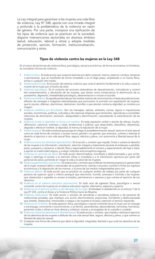La Ley integral para garantizar a las mujeres una vida libre
de violencia, Ley Nº 348, aporta con una mirada integral
y profunda a la problemática de la violencia en razón
de género. Por una parte, incorpora una tipificación de
los tipos de violencia que se practican en la sociedad;
dispone intervenciones sectoriales en diversos ámbitos
(salud, educación, laboral y otros) y adopta medidas
de protección, sanción, formación, institucionalización,
comunicación y otros.

Tipos de violencia contra las mujeres en la Ley 348
En el marco de las formas de violencia física, psicológica, sexual y económica, de forma enunciativa, no limitativa,
se consideran formas de violencia:
1. 	 Violencia física. Es toda acción que ocasiona lesiones y/o daño corporal, interno, externo o ambos, temporal
o permanente, que se manifiesta de forma inmediata o en el largo plazo, empleando o no fuerza física,
armas o cualquier otro medio.
2. 	 Violencia feminicida. Es la acción de extrema violencia que viola el derecho fundamental a la vida y causa la
muerte de la mujer por el hecho de serlo.
3.	 Violencia psicológica. Es el conjunto de acciones sistemáticas de desvalorización, intimidación y control
del comportamiento, y decisiones de las mujeres, que tienen como consecuencia la disminución de su
autoestima, depresión, inestabilidad psicológica, desorientación e incluso el suicidio.
4.	 Violencia mediática. Es aquella producida por los medios masivos de comunicación a través de publicaciones,
difusión de mensajes e imágenes estereotipadas que promueven la sumisión y/o explotación de mujeres,
que la injurian, difaman, discriminan, deshonran, humillan o que atentan contra su dignidad, su nombre y su
imagen.
5.	 Violencia simbólica y/o Encubierta. Son los mensajes, valores, símbolos, íconos, signos e imposiciones
sociales, económicas, políticas, culturales y de creencias religiosas que transmiten, reproducen y consolidan
relaciones de dominación, exclusión, desigualdad y discriminación, naturalizando la subordinación de las
mujeres.
6.	 Violencia contra la dignidad, la honra y el nombre. Es toda expresión verbal o escrita de ofensa, insulto,
difamación, calumnia, amenaza u otras, tendenciosa o pública, que desacredita, descalifica, desvaloriza,
degrada o afecta el nombre, la dignidad, la honra y la reputación de la mujer.
7.	 Violencia sexual. Es toda conducta que ponga en riesgo la autodeterminación sexual, tanto en el acto sexual
como en toda forma de contacto o acceso carnal, genital o no genital, que amenace, vulnere o restrinja el
derecho al ejercicio a una vida sexual libre, segura, efectiva y plena, con autonomía y libertad sexual de la
mujer.
8.	 Violencia contra los derechos reproductivos. Es la acción u omisión que impide, limita o vulnera el derecho
de las mujeres a la información, orientación, atención integral y tratamiento durante el embarazo o pérdida,
parto, puerperio y lactancia; a decidir libre y responsablemente el número y espaciamiento de hijas e hijos;
a ejercer su maternidad segura, y a elegir métodos anticonceptivos seguros.
9.	 Violencia en servicios de salud. Es toda acción discriminadora, humillante y deshumanizada y que omite,
niega o restringe el acceso a la atención eficaz e inmediata y a la información oportuna por parte del
personal de salud, poniendo en riesgo la vida y la salud de las mujeres.
10.	 Violencia patrimonial y económica. Es toda acción u omisión que al afectar los bienes propios y/o gananciales
de la mujer, ocasiona daño o menoscabo de su patrimonio, valores o recursos; controla o limita sus ingresos
económicos y la disposición de los mismos, o la priva de los medios indispensables para vivir.
11.	 Violencia laboral. Es toda acción que se produce en cualquier ámbito de trabajo por parte de cualquier
persona de superior, igual o inferior jerarquía que discrimina, humilla, amenaza o intimida a las mujeres;
que obstaculiza o supedita su acceso al empleo, permanencia o ascenso y que vulnera el ejercicio de sus
derechos.
12.	 Violencia en el sistema educativo plurinacional. Es todo acto de agresión física, psicológica o sexual
cometido contra las mujeres en el sistema educativo regular, alternativo, especial y superior.
13.	 Violencia en el ejercicio político y de liderazgo de la mujer. Entiéndase lo establecido en el artículo 7 de la
Ley N° 243, contra el Acoso y la Violencia Política hacia las Mujeres.
14.	 Violencia institucional. Es toda acción u omisión de servidoras o servidores públicos o de personal de
instituciones privadas, que implique una acción discriminatoria, prejuiciosa, humillante y deshumanizada
que retarde, obstaculice, menoscabe o niegue a las mujeres el acceso y atención al servicio requerido.
15.	 Violencia en la familia. Es toda agresión física, psicológica o sexual cometida hacia la mujer por el cónyuge
o excónyuge, conviviente o exconviviente, o su familia, ascendientes, descendientes, hermanas, hermanos,
parientes civiles o afines en línea directa y colateral, tutores o encargados de la custodia o cuidado.
16.	 Violencia contra los derechos y la libertad sexual. Es toda acción u omisión, que impida o restrinja el ejercicio
de los derechos de las mujeres a disfrutar de una vida sexual libre, segura, afectiva y plena, o que vulnere su
libertad de elección sexual.
17.	 Cualquier otra forma de violencia que dañe la dignidad, integridad, libertad o que viole los derechos de las
mujeres

37

 