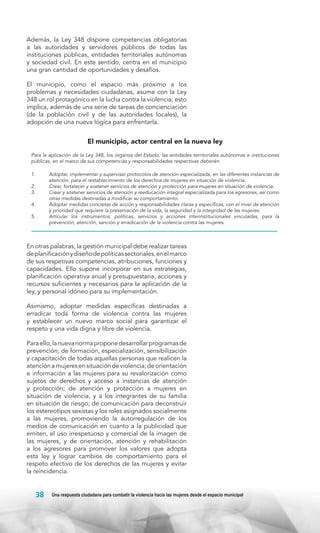 Además, la Ley 348 dispone competencias obligatorias
a las autoridades y servidores públicos de todas las
instituciones públicas, entidades territoriales autónomas
y sociedad civil. En este sentido, centra en el municipio
una gran cantidad de oportunidades y desafíos.
El municipio, como el espacio más próximo a los
problemas y necesidades ciudadanas, asume con la Ley
348 un rol protagónico en la lucha contra la violencia; esto
implica, además de una serie de tareas de concienciación
(de la población civil y de las autoridades locales), la
adopción de una nueva lógica para enfrentarla.

El municipio, actor central en la nueva ley
Para la aplicación de la Ley 348, los órganos del Estado, las entidades territoriales autónomas e instituciones
públicas, en el marco de sus competencias y responsabilidades respectivas deberán:
1.	
2.	
3.	
4.	
5.	

Adoptar, implementar y supervisar protocolos de atención especializada, en las diferentes instancias de
atención, para el restablecimiento de los derechos de mujeres en situación de violencia.
Crear, fortalecer y sostener servicios de atención y protección para mujeres en situación de violencia.
Crear y sostener servicios de atención y reeducación integral especializada para los agresores, así como
otras medidas destinadas a modificar su comportamiento.
Adoptar medidas concretas de acción y responsabilidades claras y específicas, con el nivel de atención
y prioridad que requiere la preservación de la vida, la seguridad y la integridad de las mujeres.
Articular los instrumentos, políticas, servicios y acciones interinstitucionales vinculadas, para la
prevención, atención, sanción y erradicación de la violencia contra las mujeres.

En otras palabras, la gestión municipal debe realizar tareas
de planificación y diseño de políticas sectoriales, en el marco
de sus respetivas competencias, atribuciones, funciones y
capacidades. Ello supone incorporar en sus estrategias,
planificación operativa anual y presupuestaria, acciones y
recursos suficientes y necesarios para la aplicación de la
ley, y personal idóneo para su implementación.
Asimismo, adoptar medidas específicas destinadas a
erradicar toda forma de violencia contra las mujeres
y establecer un nuevo marco social para garantizar el
respeto y una vida digna y libre de violencia.
Para ello, la nueva norma propone desarrollar programas de
prevención; de formación, especialización, sensibilización
y capacitación de todas aquellas personas que realicen la
atención a mujeres en situación de violencia; de orientación
e información a las mujeres para su revalorización como
sujetos de derechos y acceso a instancias de atención
y protección; de atención y protección a mujeres en
situación de violencia, y a los integrantes de su familia
en situación de riesgo; de comunicación para deconstruir
los estereotipos sexistas y los roles asignados socialmente
a las mujeres, promoviendo la autorregulación de los
medios de comunicación en cuanto a la publicidad que
emiten, el uso irrespetuoso y comercial de la imagen de
las mujeres, y de orientación, atención y rehabilitación
a los agresores para promover los valores que adopta
esta ley y lograr cambios de comportamiento para el
respeto efectivo de los derechos de las mujeres y evitar
la reincidencia.

38

Una respuesta ciudadana para combatir la violencia hacia las mujeres desde el espacio municipal

 