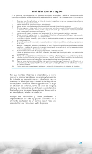 El rol de los SLIMs en la Ley 348
En el marco de sus competencias, los gobiernos autónomos municipales, a través de los servicios legales
integrales municipales, tendrán las siguientes responsabilidades respecto a las mujeres en situación de violencia:
1.	
2.	
3.	
4.	
5.	
6.	
7.	
8.	
9.	
10.	
11.	
12.	
13.	
14.	
15.	

Organizar, coordinar y fortalecer servicios de atención integral, con cargo a su presupuesto anual, como
instancias de apoyo permanente.
Prestar servicios de apoyo psicológico, social y legal.
Brindar terapia psicológica especializada individual y grupal con enfoque de género.
Orientar respecto a los procedimientos para denunciar ante instancia administrativa, policial o judicial
en materias penal, familiar, laboral, civil o cualquier otra en la que sus derechos sean menoscabados
como consecuencia de hechos de violencia.
Intervendrá de manera inmediata ante la denuncia de un hecho de violencia contra una mujer.
Brindar patrocinio legal gratuito en instancias administrativas, policiales y judiciales para la prosecución
de los procesos hasta conseguir una sentencia firme.
Promover la difusión, defensa y ejercicio de los derechos de las mujeres con la participación activa de
las y los ciudadanos.
Desarrollar acciones de prevención, en coordinación con instituciones públicas, privadas y organizaciones
de mujeres.
Solicitar, a través de la autoridad competente, la adopción judicial de medidas provisionales, medidas
cautelares y medidas de protección inmediata, coordinando su cumplimiento con las casas de acogida,
instituciones de apoyo y de atención en salud.
Realizar visitas domiciliarias de apoyo y seguimiento e informes sociales.
Derivar al Ministerio Público, de forma inmediata, los casos que constituyan delito, con los informes
correspondientes.
Promover la suscripción de acuerdos de asistencia familiar y su homologación por autoridad competente.
Elaborar informes médicos, psicológicos, sociales y legales, de oficio o a requerimiento de la interesada,
del Ministerio Público o de la autoridad judicial que conozca el hecho de violencia.
Reportar todas las denuncias recibidas, el procedimiento aplicado y el resultado final del caso ante el
Sistema Integral Plurinacional de Prevención, Atención, Sanción y Erradicación de la Violencia en razón
de Género (SIPPASE).
Cuanta acción sea necesaria para la defensa y protección de las mujeres en situación de violencia.

Por sus medidas integrales e integradoras, la nueva
normativa ofrece a las redes de prevención y lucha contra
la violencia un escenario nuevo y desafiante para su
intervención. Al otorgar mayor relevancia al trabajo de los
SLIMs (y otros centros de atención y protección a la mujer
en situación de violencia, como las casas de acogida),
otorga a las instituciones que trabajan en esta temática
(particularmente las redes), la oportunidad de convertirse
en articuladoras y aliadas de esta lucha.
Aunque con limitaciones y tareas pendientes, la
implementación de esta ley puede convertirse en el
elemento catalizador de un cambio social hacia una
sociedad libre de violencia en razón de género.

39

 
