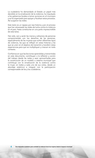 La ciudadanía ha demandado al Estado un papel más
decidido en la erradicación de la violencia, ha impulsado
a los gobiernos locales a tomar acciones en el municipio
y se ha organizado para apoyar y fiscalizar estos procesos.
Así surgieron las redes.
Este texto es un repaso por esa historia y por el proceso
que han atravesado las redes de lucha contra la violencia
en el país, hasta constituirse en una parte imprescindible
de esta tarea.
Han sido, son y serán las manos y esfuerzos de personas
comprometidas con los derechos de las personas,
especialmente de las mujeres que sufren diferentes tipos
de violencia, las que se reflejan en estas historias y las
que se unen en el objetivo de transmitir y transferir estas
experiencias para que se multipliquen y crezcan en todo
contexto.
Confiamos en que las lecciones aprendidas y transmitidas
en este documento, contribuyan a la reflexión y acción
del trabajo desde las redes y sean aprovechadas para
la construcción de un modelo o sistema municipal que
contribuya con la erradicación de la violencia contra
la mujer, en todos y cada uno de sus ciclos, desde un
abordaje sistémico e integral, con la participación
corresponsable de las y los ciudadanos.

4

Una respuesta ciudadana para combatir la violencia hacia las mujeres desde el espacio municipal

 