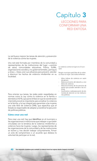 Capítulo 3

LECCIONES PARA
CONFORMAR UNA
RED EXITOSA

La red busca mejorar las tareas de atención y prevención
de la violencia contra las mujeres.
Una red está formada por miembros de la comunidad y
representantes de las instituciones del lugar —centros
de salud, comunidades educativas, Policía, SLIMs,
organizaciones sociales y no gubernamentales, parroquia
y otras—. Estas unen sus esfuerzos para prevenir, atender
y disminuir los hechos de violencia intrafamiliar en su
localidad.

Para orientar sus tareas, las redes están respaldadas en
normas como la Ley contra la violencia en la familia o
doméstica (1674), que pone énfasis en que la coordinación
interinstitucional es importante para erradicar la violencia
en la familia, y la Ley integral para garantizar a las mujeres
una vida libre de violencia (348), que especifica que el
Estado es responsable de adoptar y coordinar la ejecución
de políticas públicas.

La violencia contra la mujer en el municipio
Ningún municipio está libre de la violencia hacia la mujer. Casi todos enfrentan:
-	 Altos índices de violencia en razón
de género.
-	 Desconocimiento del derecho a vivir
libres de violencia.
-	 Desconocimiento de los servicios de
apoyo que pueden atender a las víctimas.
-	 Insuficiente o sobresaturación de demanda de atención en las instituciones públicas.

Cómo crear una red
Para crear una red, hay que identificar en el municipio a
las organizaciones e instituciones que trabajan o que están
vinculadas con la temática de la violencia intrafamiliar y
violencia hacia las mujeres. Luego, los representantes de
las organizaciones de la comunidad y de las instituciones
se reúnen y, tras decidir trabajar conjuntamente, firman
un acta de compromisos o un acuerdo que destaca la
voluntad de participar en la red.

40

Una respuesta ciudadana para combatir la violencia hacia las mujeres desde el espacio municipal

 