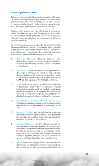 Cómo organizamos la red
Todos los miembros de la red deben conocer el trabajo
de lucha contra la violencia que realizan las instituciones
del municipio; los representantes de la red analizan
conjuntamente la situación de la violencia contra la mujer
en el municipio y definen sus objetivos de trabajo.
Pueden surgir puntos de vista diferentes a la hora de
definir los objetivos de la red. Para ponerse de acuerdo,
los involucrados deben acercarse a cada institución, con
el fin de encontrar objetivos comunes que beneficien a
toda la comunidad.
La red debe precisar algunas pautas de funcionamiento:
frecuencia de las reuniones, cómo convocarlas, quién las
dirige, etcétera. Luego debe nombrar algunas comisiones
o un directorio, y puntualizar las funciones que cada
institución y organización debe ejercer en la red.
1.	

Gobierno Municipal. Destina recursos para
desarrollar acciones de prevención y atención de la
violencia intrafamiliar y violencia contra la mujer en
el municipio.

2.	

Sector Salud. Capacita al personal en la prevención,
detección y atención en salud de las víctimas.
Registra los casos de violencia intrafamiliar, remite
el certificado médico gratuito y coordina con el
SLIM, así como prevé su homologación forense.

3.	

SLIM. Atiende los casos de violencia intrafamiliar
y doméstica, ofreciendo una atención integral
(psicológica, social y legal) de calidad y calidez con
particular atención a las mujeres en situación de
violencia y en la prevención de esta problemática
desde el enfoque de género y derechos humanos.

4.	

Policía/Brigadas de Protección a la Familia/FELCV.
Presta auxilio a las víctimas de violencia, las protege,
registra denuncias y procede a la investigación del
caso.

5.	

Ministerio Público. Sanciona al agresor y dispone
medidas cautelares y provisionales, para garantizar
la seguridad e integridad física o psicológica de las
personas en situación de violencia.

6.	

Medios de comunicación. Difunden programas, entrevistas y campañas educativas e informativas para
concienciar a la población sobre la problemática de
la violencia contra las mujeres, sus causas y consecuencias, e informa sobre alternativas e instancias
llamadas a prestar servicios con el fin, además, de
generar cambios de actitud y comportamiento.

7.	

Iglesia. Sensibiliza a la población sobre los efectos
de la violencia, desarrollando acciones preventivas.
Brinda orientación a las parejas que sufren violencia

41

 