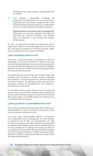 intrafamiliar para que busquen ayuda profesional
en el SLIM.
8.	

ONG. Apoyan y desarrollan actividades de
prevención conjuntamente con las instituciones y
organizaciones comunitarias integrantes de la red,
sumando esfuerzos para la prestación cualificada de
servicios e implementación de políticas públicas.

	

Organizaciones comunitarias y de la sociedad civil.
Comparten con las bases ejemplos de estilos de
vida libres de violencia, informan a sus afiliados
sobre sus derechos y qué servicios les pueden
brindar apoyo.

Por ello, es importante considerar la elaboración de un
reglamento interno o manual de organización y funciones
de la red, para que todos sus miembros conozcan cuáles
son sus obligaciones. Es un paso importante.

¿Qué actividades realiza la red?
Cada año, o cada seis meses, la red elabora su POA de
actividades. Es importante definir los objetivos de cada
actividad, las fechas de ejecución, los recursos a disposición
y los responsables de cada tarea. Cada institución debería
destinar recursos en su POA institucional que garanticen
el funcionamiento de la red.
Es importante que la red tenga una mirada integral del
problema de la violencia y cumpla acciones integrales
para reducirla, a nivel de la prevención, atención de casos
e incidencia política. Por ejemplo, puede organizar ferias
educativas, talleres de sensibilización, foro debates y
movilizaciones, entre otras.
La red debe intentar buscar alianzas con los medios de
comunicación, para difundir mensajes sobre los derechos
de las mujeres. También es bueno involucrar a los hombres
de la comunidad y a las OTBs, porque la violencia no es
un problema sólo de mujeres.

¿Cómo garantizar la sostenibilidad de la red?
Una de las principales preocupaciones de las redes es su
sostenibilidad y, en ello, es crucial el compromiso de las
instituciones que componen la red.
Un primer paso, imprescindible desde su formación,
es la elaboración de un presupuesto. En este sentido,
la experiencia de El Alto es enriquecedora. En este
municipio se propuso que cada institución que desarrolla
actividades relacionadas a la lucha contra la violencia hacia
la mujer participe en un apthapi de recursos, es decir en
una especie de canasta de fondos que posibilita el trabajo
de la red y la hace sostenible. También se pueden buscar
aliados con ONGs o empresas privadas que tengan áreas
de responsabilidad social.

42

Una respuesta ciudadana para combatir la violencia hacia las mujeres desde el espacio municipal

 