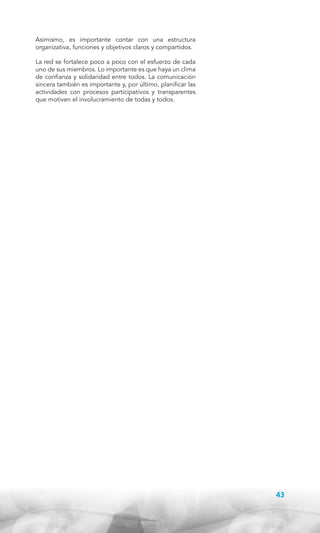Asimismo, es importante contar con una estructura
organizativa, funciones y objetivos claros y compartidos.
La red se fortalece poco a poco con el esfuerzo de cada
uno de sus miembros. Lo importante es que haya un clima
de confianza y solidaridad entre todos. La comunicación
sincera también es importante y, por último, planificar las
actividades con procesos participativos y transparentes
que motiven el involucramiento de todas y todos.

43

 