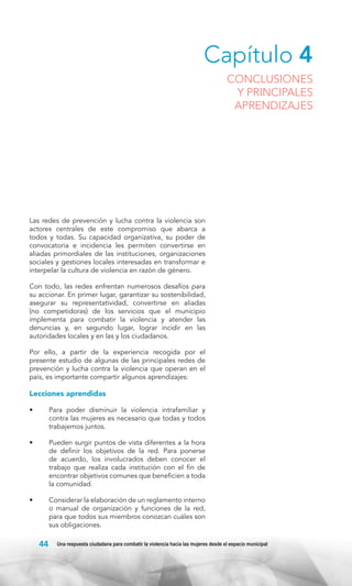 Capítulo 4

CONCLUSIONES
Y PRINCIPALES
APRENDIZAJES

Las redes de prevención y lucha contra la violencia son
actores centrales de este compromiso que abarca a
todos y todas. Su capacidad organizativa, su poder de
convocatoria e incidencia les permiten convertirse en
aliadas primordiales de las instituciones, organizaciones
sociales y gestiones locales interesadas en transformar e
interpelar la cultura de violencia en razón de género.
Con todo, las redes enfrentan numerosos desafíos para
su accionar. En primer lugar, garantizar su sostenibilidad,
asegurar su representatividad, convertirse en aliadas
(no competidoras) de los servicios que el municipio
implementa para combatir la violencia y atender las
denuncias y, en segundo lugar, lograr incidir en las
autoridades locales y en las y los ciudadanos.
Por ello, a partir de la experiencia recogida por el
presente estudio de algunas de las principales redes de
prevención y lucha contra la violencia que operan en el
país, es importante compartir algunos aprendizajes:

Lecciones aprendidas
•	

Para poder disminuir la violencia intrafamiliar y
contra las mujeres es necesario que todas y todos
trabajemos juntos.

•	

Pueden surgir puntos de vista diferentes a la hora
de definir los objetivos de la red. Para ponerse
de acuerdo, los involucrados deben conocer el
trabajo que realiza cada institución con el fin de
encontrar objetivos comunes que beneficien a toda
la comunidad.

•	

Considerar la elaboración de un reglamento interno
o manual de organización y funciones de la red,
para que todos sus miembros conozcan cuáles son
sus obligaciones.

44

Una respuesta ciudadana para combatir la violencia hacia las mujeres desde el espacio municipal

 