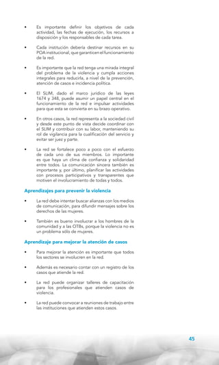 •	

Es importante definir los objetivos de cada
actividad, las fechas de ejecución, los recursos a
disposición y los responsables de cada tarea.

•	

Cada institución debería destinar recursos en su
POA institucional, que garanticen el funcionamiento
de la red.

•	

Es importante que la red tenga una mirada integral
del problema de la violencia y cumpla acciones
integrales para reducirla, a nivel de la prevención,
atención de casos e incidencia política.

•	

El SLIM, dado el marco jurídico de las leyes
1674 y 348, puede asumir un papel central en el
funcionamiento de la red e impulsar actividades
para que esta se convierta en su brazo operativo.

•	

En otros casos, la red representa a la sociedad civil
y desde este punto de vista decide coordinar con
el SLIM y contribuir con su labor, manteniendo su
rol de vigilancia para la cualificación del servicio y
evitar ser juez y parte.

•	

La red se fortalece poco a poco con el esfuerzo
de cada uno de sus miembros. Lo importante
es que haya un clima de confianza y solidaridad
entre todos. La comunicación sincera también es
importante y, por último, planificar las actividades
con procesos participativos y transparentes que
motiven el involucramiento de todas y todos.

Aprendizajes para prevenir la violencia
•	

La red debe intentar buscar alianzas con los medios
de comunicación, para difundir mensajes sobre los
derechos de las mujeres.

•	

También es bueno involucrar a los hombres de la
comunidad y a las OTBs, porque la violencia no es
un problema sólo de mujeres.

Aprendizaje para mejorar la atención de casos
•	

Para mejorar la atención es importante que todos
los sectores se involucren en la red.

•	

Además es necesario contar con un registro de los
casos que atiende la red.

•	

La red puede organizar talleres de capacitación
para los profesionales que atienden casos de
violencia.

•	

La red puede convocar a reuniones de trabajo entre
las instituciones que atienden estos casos.

45

 