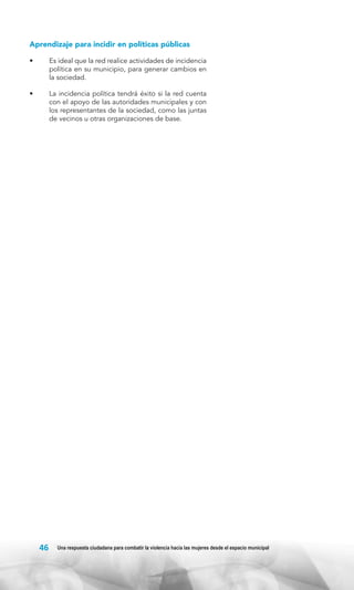 Aprendizaje para incidir en políticas públicas
•	

Es ideal que la red realice actividades de incidencia
política en su municipio, para generar cambios en
la sociedad.

•	

La incidencia política tendrá éxito si la red cuenta
con el apoyo de las autoridades municipales y con
los representantes de la sociedad, como las juntas
de vecinos u otras organizaciones de base.

46

Una respuesta ciudadana para combatir la violencia hacia las mujeres desde el espacio municipal

 