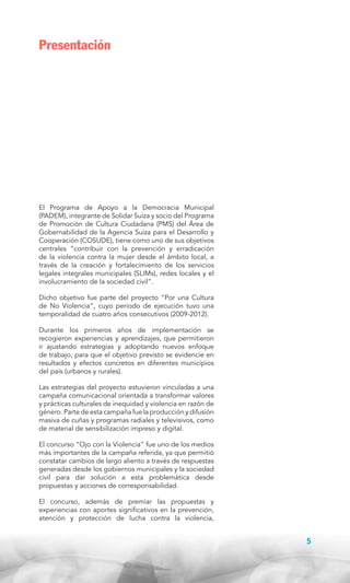 Presentación

El Programa de Apoyo a la Democracia Municipal
(PADEM), integrante de Solidar Suiza y socio del Programa
de Promoción de Cultura Ciudadana (PMS) del Área de
Gobernabilidad de la Agencia Suiza para el Desarrollo y
Cooperación (COSUDE), tiene como uno de sus objetivos
centrales “contribuir con la prevención y erradicación
de la violencia contra la mujer desde el ámbito local, a
través de la creación y fortalecimiento de los servicios
legales integrales municipales (SLIMs), redes locales y el
involucramiento de la sociedad civil”.
Dicho objetivo fue parte del proyecto “Por una Cultura
de No Violencia”, cuyo periodo de ejecución tuvo una
temporalidad de cuatro años consecutivos (2009-2012).
Durante los primeros años de implementación se
recogieron experiencias y aprendizajes, que permitieron
ir ajustando estrategias y adoptando nuevos enfoque
de trabajo, para que el objetivo previsto se evidencie en
resultados y efectos concretos en diferentes municipios
del país (urbanos y rurales).
Las estrategias del proyecto estuvieron vinculadas a una
campaña comunicacional orientada a transformar valores
y prácticas culturales de inequidad y violencia en razón de
género. Parte de esta campaña fue la producción y difusión
masiva de cuñas y programas radiales y televisivos, como
de material de sensibilización impreso y digital.
El concurso “Ojo con la Violencia” fue uno de los medios
más importantes de la campaña referida, ya que permitió
constatar cambios de largo aliento a través de respuestas
generadas desde los gobiernos municipales y la sociedad
civil para dar solución a esta problemática desde
propuestas y acciones de corresponsabilidad.
El concurso, además de premiar las propuestas y
experiencias con aportes significativos en la prevención,
atención y protección de lucha contra la violencia,

5

 