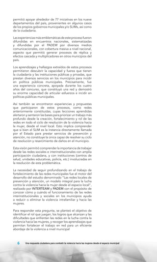 permitió apoyar alrededor de 77 iniciativas en los nueve
departamentos del país, provenientes en algunos casos
de los propios gobiernos municipales y/o SLIMs, así como
de la ciudadanía.
Las experiencias más emblemáticas de este proceso fueron
difundidas en encuentros nacionales, sistematizadas
y difundidas por el PADEM por diversos medios
comunicacionales, con cobertura masiva a nivel nacional,
aspecto que permitió generar procesos de réplica y
efectos cascada y multiplicadores en otros municipios del
país.
Los aprendizajes y hallazgos extraídos de estos procesos
permitieron descubrir la capacidad y fuerza que tienen
la ciudadanía y las instituciones públicas y privadas, que
prestan diversos servicios en los municipios para incidir
en política públicas municipales. Precisamente, fue
una experiencia concreta, apoyada durante los cuatro
años del concurso, que constituyó una red y demostró
su enorme capacidad de articular esfuerzos e incidir en
políticas públicas municipales.
Así también se encontraron experiencias y propuestas
que participaron de estos procesos, como redes
anteriormente constituidas, cuyas lecciones aprendidas
alertaron y sentaron las bases para priorizar un trabajo más
profundo desde la creación, fortalecimiento y rol de las
redes en todo el ciclo de resolución de la violencia hacia
la mujer, desde el nivel local. Esto implica comprender
que si bien el SLIM es la instancia directamente llamada
por el Estado para prestar servicios de prevención y
atención, no constituye la única capaz de resolver su ciclo
de resolución y resarcimiento de daños en el municipio.
Esta visión permitió comprender la importancia de trabajar
desde las redes sociales e interinstitucionales con amplia
participación ciudadana, y con instituciones (centros de
salud, unidades educativas, policía, etc.) involucradas en
la resolución de esta problemática.
La necesidad de seguir profundizando en el trabajo de
fortalecimiento de las redes municipales fue el motor del
desarrollo del estudio denominado “Las redes locales de
prevención y atención, un modelo integral para la lucha
contra la violencia hacia la mujer desde el espacio local”,
realizado por INTERTEAM y PADEM con el propósito de
conocer cómo y cuándo el funcionamiento de las redes
interinstitucionales y sociales en los municipios ayuda
a reducir o eliminar la violencia intrafamiliar y hacia las
mujeres.
Para responder esta pregunta, se planteó el objetivo de
identificar el rol que juegan, los logros que alcanzan y las
dificultades que enfrentan las redes en la lucha contra la
violencia hacia las mujeres, y recoger los aprendizajes que
permitan fortalecer el trabajo en red para un eficiente
abordaje de la violencia a nivel municipal

6

Una respuesta ciudadana para combatir la violencia hacia las mujeres desde el espacio municipal

 