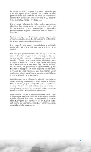 Es así que se diseño y aplicó una metodología de tipo
cualitativa y participativa, que en una primera instancia
permitió contar con una base de datos con información
general de la existencia y funcionamiento de 20 redes de
lucha contra la violencia a nivel nacional.
Los primeros hallazgos de dicho análisis permitieron
identificar los temas clave a profundizar, así como
las experiencias cuyos aprendizajes y resultados
proporcionaban mayores elementos para el análisis y
reflexión.
Posteriormente, se identificaron cinco experiencias
emblemáticas, seleccionadas para validar el instrumento
de grupos focales, como prueba piloto.
Los grupos focales fueron desarrollados con redes de
Quillacollo, La Paz, Icla y El Alto, por la facilidad de su
acceso.
Los hallazgos proporcionados por las experiencias de
estas redes dieron lugar al presente documento, que
es una versión resumida y práctica del mencionado
estudio. “Redes: una construcción ciudadana para
combatir la violencia contra la mujer desde el espacio
local” es un intento de acercarnos a los criterios técnicos,
los requisitos, los problemas y oportunidades, y los
testimonios recogidos en este fructífero acercamiento
al trabajo de estas instancias, que desempeñan un rol
mucho más valioso que el que se les reconoce en la lucha
contra la violencia hacia las mujeres.
Consideramos que la información relevada constituye un
aporte inédito y sustancial a la lucha contra la violencia
hacia la mujer, ya que al respecto sólo se cuenta con
material de consulta, sistematizaciones de eventos y
manuales que no permiten contar con mayores insumos
para la reflexión y generación de propuestas.
Cabe destacar que por su anterioridad a la aprobación de
la Ley integral 348 para garantizar a las mujeres una vida
libre de violencia, este texto fue elaborado a la luz de la
normativa vigente (Ley 1674), aunque en diversas partes
del mismo se incorporan medidas y determinaciones
adoptadas por la nueva norma.

7

 