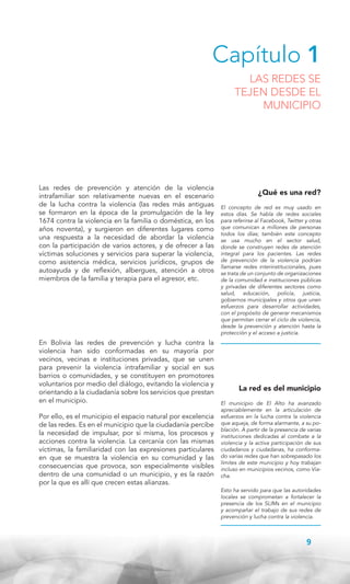 Capítulo 1

LAS REDES SE
TEJEN DESDE EL
MUNICIPIO

Las redes de prevención y atención de la violencia
intrafamiliar son relativamente nuevas en el escenario
de la lucha contra la violencia (las redes más antiguas
se formaron en la época de la promulgación de la ley
1674 contra la violencia en la familia o doméstica, en los
años noventa), y surgieron en diferentes lugares como
una respuesta a la necesidad de abordar la violencia
con la participación de varios actores, y de ofrecer a las
víctimas soluciones y servicios para superar la violencia,
como asistencia médica, servicios jurídicos, grupos de
autoayuda y de reflexión, albergues, atención a otros
miembros de la familia y terapia para el agresor, etc.

En Bolivia las redes de prevención y lucha contra la
violencia han sido conformadas en su mayoría por
vecinos, vecinas e instituciones privadas, que se unen
para prevenir la violencia intrafamiliar y social en sus
barrios o comunidades, y se constituyen en promotores
voluntarios por medio del diálogo, evitando la violencia y
orientando a la ciudadanía sobre los servicios que prestan
en el municipio.
Por ello, es el municipio el espacio natural por excelencia
de las redes. Es en el municipio que la ciudadanía percibe
la necesidad de impulsar, por sí misma, los procesos y
acciones contra la violencia. La cercanía con las mismas
víctimas, la familiaridad con las expresiones particulares
en que se muestra la violencia en su comunidad y las
consecuencias que provoca, son especialmente visibles
dentro de una comunidad o un municipio, y es la razón
por la que es allí que crecen estas alianzas.

¿Qué es una red?
El concepto de red es muy usado en
estos días. Se habla de redes sociales
para referirse al Facebook, Twitter y otras
que comunican a millones de personas
todos los días; también este concepto
se usa mucho en el sector salud,
donde se construyen redes de atención
integral para los pacientes. Las redes
de prevención de la violencia podrían
llamarse redes interinstitucionales, pues
se trata de un conjunto de organizaciones
de la comunidad e instituciones públicas
y privadas de diferentes sectores como
salud, educación, policía, justicia,
gobiernos municipales y otros que unen
esfuerzos para desarrollar actividades,
con el propósito de generar mecanismos
que permitan cerrar el ciclo de violencia,
desde la prevención y atención hasta la
protección y el acceso a justicia.

La red es del municipio
El municipio de El Alto ha avanzado
apreciablemente en la articulación de
esfuerzos en la lucha contra la violencia
que aqueja, de forma alarmante, a su población. A partir de la presencia de varias
instituciones dedicadas al combate a la
violencia y la activa participación de sus
ciudadanos y ciudadanas, ha conformado varias redes que han sobrepasado los
límites de este municipio y hoy trabajan
incluso en municipios vecinos, como Viacha.
Esto ha servido para que las autoridades
locales se comprometan a fortalecer la
presencia de los SLIMs en el municipio
y acompañar el trabajo de sus redes de
prevención y lucha contra la violencia.

9

 