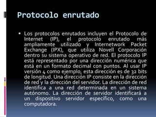Protocolo enrutado
 Los protocolos enrutados incluyen el Protocolo de

Internet (IP), el protocolo enrutado más
ampliamente utilizado y Internetwork Packet
Exchange (IPX), que utiliza Novell Corporación
dentro su sistema operativo de red. El protocolo IP
está representado por una dirección numérica que
está en un formato decimal con puntos. Al usar IP
versión 4 como ejemplo, esta dirección es de 32 bits
de longitud. Una dirección IP consiste en la dirección
de red y la dirección del servidor. La dirección de red
identifica a una red determinada en un sistema
autónomo. La dirección de servidor identificará a
un dispositivo servidor específico, como una
computadora.

 