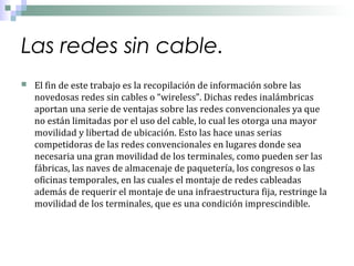 Las redes sin cable.


El fin de este trabajo es la recopilación de información sobre las
novedosas redes sin cables o “wireless”. Dichas redes inalámbricas
aportan una serie de ventajas sobre las redes convencionales ya que
no están limitadas por el uso del cable, lo cual les otorga una mayor
movilidad y libertad de ubicación. Esto las hace unas serias
competidoras de las redes convencionales en lugares donde sea
necesaria una gran movilidad de los terminales, como pueden ser las
fábricas, las naves de almacenaje de paquetería, los congresos o las
oficinas temporales, en las cuales el montaje de redes cableadas
además de requerir el montaje de una infraestructura fija, restringe la
movilidad de los terminales, que es una condición imprescindible.

 