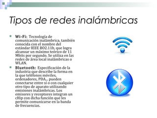 Tipos de redes inalámbricas




Wi-Fi: Tecnología de
comunicación inalámbrica, también
conocida con el nombre del
estándar IEEE BO2.11b, que logra
alcanzar un máximo teórico de 11
Mbits por segundo. Se utiliza en las
redes de área local inalámbricas o
WLAN.
Bluetooth: Especificación de la
industria que describe la forma en
la que teléfonos móviles,
ordenadores, PDA... pueden
conectarse entre sí o con cualquier
otro tipo de aparato utilizando
emisiones inalámbricas. Los
emisores y receptores integran un
cHip con dicha función que les
permite comunicarse en la banda
de frecuencias.

 