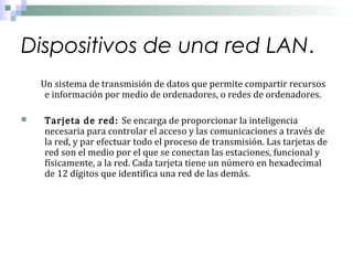 Dispositivos de una red LAN.



Un sistema de transmisión de datos que permite compartir recursos
e información por medio de ordenadores, o redes de ordenadores.

Tarjeta de red: Se encarga de proporcionar la inteligencia
necesaria para controlar el acceso y las comunicaciones a través de
la red, y par efectuar todo el proceso de transmisión. Las tarjetas de
red son el medio por el que se conectan las estaciones, funcional y
físicamente, a la red. Cada tarjeta tiene un número en hexadecimal
de 12 dígitos que identifica una red de las demás.

 