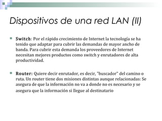 Dispositivos de una red LAN (II)




Switch: Por el rápido crecimiento de Internet la tecnología se ha
tenido que adaptar para cubrir las demandas de mayor ancho de
banda. Para cubrir esta demanda los proveedores de Internet
necesitan mejores productos como switch y enrutadores de alta
productividad.

Router: Quiere decir enrutador, es decir, "buscador" del camino o
ruta. Un router tiene dos misiones distintas aunque relacionadas: Se
asegura de que la información no va a donde no es necesario y se
asegura que la información si llegue al destinatario

 