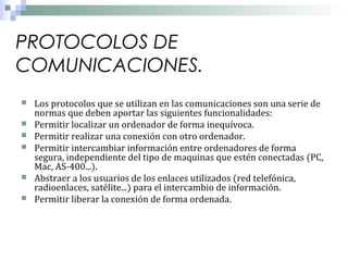 PROTOCOLOS DE
COMUNICACIONES.








Los protocolos que se utilizan en las comunicaciones son una serie de
normas que deben aportar las siguientes funcionalidades:
Permitir localizar un ordenador de forma inequívoca.
Permitir realizar una conexión con otro ordenador.
Permitir intercambiar información entre ordenadores de forma
segura, independiente del tipo de maquinas que estén conectadas (PC,
Mac, AS-400...).
Abstraer a los usuarios de los enlaces utilizados (red telefónica,
radioenlaces, satélite...) para el intercambio de información.
Permitir liberar la conexión de forma ordenada.

 