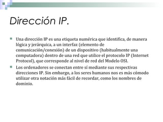 Dirección IP.




Una dirección IP es una etiqueta numérica que identifica, de manera
lógica y jerárquica, a un interfaz (elemento de
comunicación/conexión) de un dispositivo (habitualmente una
computadora) dentro de una red que utilice el protocolo IP (Internet
Protocol), que corresponde al nivel de red del Modelo OSI.
Los ordenadores se conectan entre sí mediante sus respectivas
direcciones IP. Sin embargo, a los seres humanos nos es más cómodo
utilizar otra notación más fácil de recordar, como los nombres de
dominio.

 