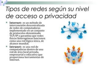Tipos de redes según su nivel
de acceso o privacidad




Internet: es un método de
interconexión descentralizada
de redes de computadoras
implementado en un conjunto
de protocolos denominado
TCP/IP y garantiza que redes
físicas heterogéneas funcionen
como una red lógica única, de
alcance mundial.
Intranet: es una red de
computadoras dentro de una
red de área local privada,
empresarial o educativa que
proporciona herramientas de
Internet.

 