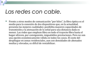 Las redes con cable.


Frente a otros modos de comunicación “por hilos”, la fibra óptica es el
medio para la conexión de dos dispositivos que, en la actualidad,
presenta las mejores cualidades: posibilita mayores capacidades de
transmisión y la atenuación de la señal para una distancia dada es
menor. Las redes que emplean fibra en todo el trayecto fibra hasta el
hogar ofrecen, por consiguiente, inigualables prestaciones. Pero no son
una opción económicamente válida en todos los casos. El coste del
despliegue en zonas residenciales, aun con densidades de abonados
medias y elevadas, es difícil de rentabilizar.

 