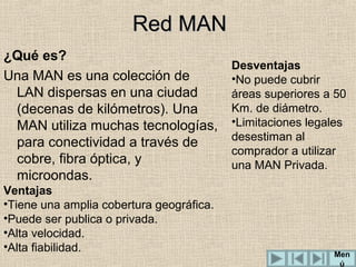 Red MAN
¿Qué es?
Una MAN es una colección de
LAN dispersas en una ciudad
(decenas de kilómetros). Una
MAN utiliza muchas tecnologías,
para conectividad a través de
cobre, fibra óptica, y
microondas.
Ventajas
•Tiene una amplia cobertura geográfica.
•Puede ser publica o privada.
•Alta velocidad.
•Alta fiabilidad.

Desventajas
•No puede cubrir
áreas superiores a 50
Km. de diámetro.
•Limitaciones legales
desestiman al
comprador a utilizar
una MAN Privada.

Men
ú

 