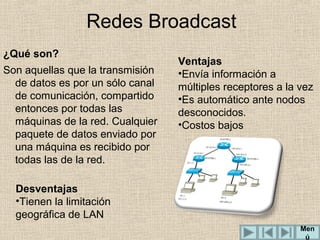 Redes Broadcast
¿Qué son?
Son aquellas que la transmisión
de datos es por un sólo canal
de comunicación, compartido
entonces por todas las
máquinas de la red. Cualquier
paquete de datos enviado por
una máquina es recibido por
todas las de la red.

Ventajas
•Envía información a
múltiples receptores a la vez
•Es automático ante nodos
desconocidos.
•Costos bajos

Desventajas
•Tienen la limitación
geográfica de LAN
Men
ú

 