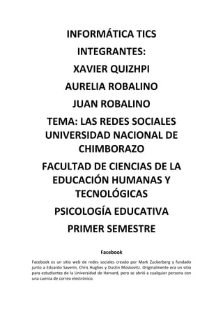 INFORMÁTICA TICS
INTEGRANTES:
XAVIER QUIZHPI
AURELIA ROBALINO
JUAN ROBALINO
TEMA: LAS REDES SOCIALES
UNIVERSIDAD NACIONAL DE
CHIMBORAZO
FACULTAD DE CIENCIAS DE LA
EDUCACIÓN HUMANAS Y
TECNOLÓGICAS
PSICOLOGÍA EDUCATIVA
PRIMER SEMESTRE
Facebook
Facebook es un sitio web de redes sociales creado por Mark Zuckerberg y fundado
junto a Eduardo Saverin, Chris Hughes y Dustin Moskovitz. Originalmente era un sitio
para estudiantes de la Universidad de Harvard, pero se abrió a cualquier persona con
una cuenta de correo electrónico.

 