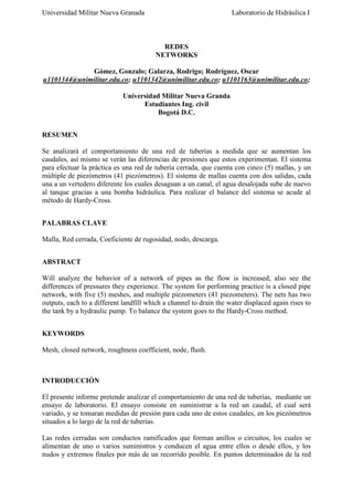 Universidad Militar Nueva Granada

Laboratorio de Hidráulica I

REDES
NETWORKS
Gómez, Gonzalo; Galarza, Rodrigo; Rodríguez, Oscar
u1101344@unimilitar.edu.co; u1101342@unimilitar.edu.co; u1101163@unimilitar.edu.co;
Universidad Militar Nueva Granda
Estudiantes Ing. civil
Bogotá D.C.
RESUMEN
Se analizará el comportamiento de una red de tuberías a medida que se aumentan los
caudales, así mismo se verán las diferencias de presiones que estos experimentan. El sistema
para efectuar la práctica es una red de tubería cerrada, que cuenta con cinco (5) mallas, y un
múltiple de piezómetros (41 piezómetros). El sistema de mallas cuenta con dos salidas, cada
una a un vertedero diferente los cuales desaguan a un canal, el agua desalojada sube de nuevo
al tanque gracias a una bomba hidráulica. Para realizar el balance del sistema se acude al
método de Hardy-Cross.
PALABRAS CLAVE
Malla, Red cerrada, Coeficiente de rugosidad, nodo, descarga.
ABSTRACT
Will analyze the behavior of a network of pipes as the flow is increased; also see the
differences of pressures they experience. The system for performing practice is a closed pipe
network, with five (5) meshes, and multiple piezometers (41 piezometers). The nets has two
outputs, each to a different landfill which a channel to drain the water displaced again rises to
the tank by a hydraulic pump. To balance the system goes to the Hardy-Cross method.
KEYWORDS
Mesh, closed network, roughness coefficient, node, flush.

INTRODUCCIÓN
El presente informe pretende analizar el comportamiento de una red de tuberías, mediante un
ensayo de laboratorio. El ensayo consiste en suministrar a la red un caudal, el cual será
variado, y se tomaran medidas de presión para cada uno de estos caudales, en los piezómetros
situados a lo largo de la red de tuberías.
Las redes cerradas son conductos ramificados que forman anillos o circuitos, los cuales se
alimentan de uno o varios suministros y conducen el agua entre ellos o desde ellos, y los
nudos y extremos finales por más de un recorrido posible. En puntos determinados de la red

 